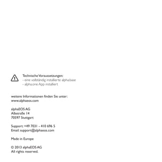 TechnischeVoraussetzungen:
- eine vollständig installierte alpha.base
- alpha.one App installiert
weitere Informationen finden Sie unter:
www.alphaeos.com
alphaEOS AG
Albstraße 14
70597 Stuttgart
Support: +49 7031 - 410 696 5
Email: support@alphaeos.com
Made in Europe
© 2013 alphaEOS AG
All rights reserved.
 