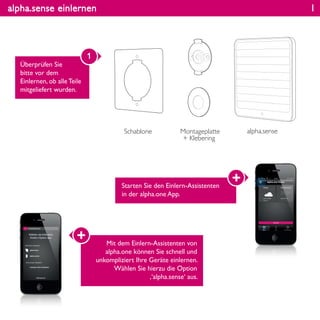 alpha.sense einlernen
Überprüfen Sie
bitte vor dem
Einlernen, ob alle Teile
mitgeliefert wurden.
1
Schablone Montageplatte
+ Klebering
alpha.sense
1
Starten Sie den Einlern-Assistenten
in der alpha.one App.
Mit dem Einlern-Assistenten von
alpha.one können Sie schnell und
unkompliziert Ihre Geräte einlernen.
Wählen Sie hierzu die Option
‚‘alpha.sense‘ aus.
 