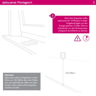 alpha.sense Montageort
Hinweis:
alpha.sense sollte vorzugsweise in einer
Höhe von 120-180cm über dem Fußbo-
den und außerhalb der Nähe von Heiz-
körpern oder anderen Wärmequellen
montiert werden.
Nach dem Auspacken sollte
alpha.sense für 10 Minuten in heller
Umgebung liegen, um den
Energie-speicher zu füllen. Dies ist
erforderlich, um den Einlernprozess
erfolgreich durchführen zu können.
2
120-180cm
2
 