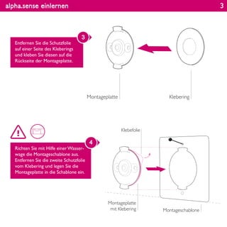 alpha.sense einlernen
Entfernen Sie die Schutzfolie
auf einer Seite des Kleberings
und kleben Sie diesen auf die
Rückseite der Montageplatte.
3
Richten Sie mit Hilfe einer Wasser-
wage die Montageschablone aus.
Entfernen Sie die zweite Schutzfolie
vom Klebering und legen Sie die
Montageplatte in die Schablone ein.
4
KleberingMontageplatte
Montageschablone
Montageplatte
mit Klebering
Klebefolie
3
 