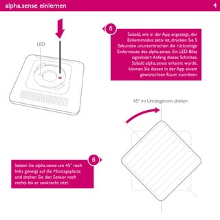 alpha.sense einlernen
Sobald, wie in der App angezeigt, der
Einlernmodus aktiv ist, drücken Sie 5
Sekunden ununterbrochen die rückseitige
Einlerntaste des alpha.sense. Ein LED-Blitz
signalisiert Anfang dieses Schrittes.
Sobald alpha.sense erkannt wurde,
können Sie diesen in der App einem
gewünschten Raum zuordnen.
5
Setzen Sie alpha.sense um 45° nach
links geneigt auf die Montageplatte
und drehen Sie den Sensor nach
rechts bis er senkrecht sitzt.
6
LED
45° im Uhrzeigersinn drehen
4
 
