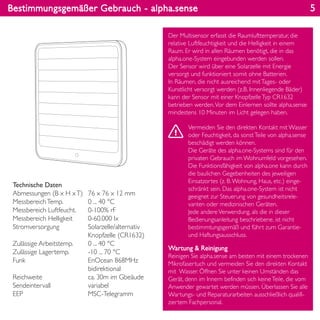 Bestimmungsgemäßer Gebrauch - alpha.sense
Wartung & Reinigung
Reinigen Sie alpha.sense am besten mit einem trockenen
Mikrofasertuch und vermeiden Sie den direkten Kontakt
mit Wasser. Öffnen Sie unter keinen Umständen das
Gerät, denn im Innern befinden sich keineTeile, die vom
Anwender gewartet werden müssen. Überlassen Sie alle
Wartungs- und Reparaturarbeiten ausschließlich qualifi-
ziertem Fachpersonal.
Technische Daten
Abmessungen (B x H xT)
MessbereichTemp.
Messbereich Luftfeucht.
Messbereich Helligkeit
Stromversorgung
Zulässige Arbeitstemp.
Zulässige Lagertemp.
Funk
Reichweite
Sendeintervall
EEP
76 x 76 x 12 mm
0 ... 40 °C
0-100% rF
0-60.000 lx
Solarzelle/alternativ
Knopfzelle (CR1632)
0 ... 40 °C
-10 ... 70 °C
EnOcean 868MHz
bidirektional
ca. 30m im Gbeäude
variabel
MSC-Telegramm
Der Multisensor erfasst die Raumlufttemperatur, die
relative Luftfeuchtigkeit und die Helligkeit in einem
Raum. Er wird in allen Räumen benötigt, die in das
alpha.one-System eingebunden werden sollen.
Der Sensor wird über eine Solarzelle mit Energie
versorgt und funktioniert somit ohne Batterien.
In Räumen, die nicht ausreichend mitTages- oder
Kunstlicht versorgt werden (z.B. Innenliegende Bäder)
kann der Sensor mit einer KnopfzelleTyp CR1632
betrieben werden.Vor dem Einlernen sollte alpha.sense
mindestens 10 Minuten im Licht gelegen haben.
Vermeiden Sie den direkten Kontakt mit Wasser
oder Feuchtigkeit, da sonstTeile von alpha.sense
beschädigt werden können.
Die Geräte des alpha.one-Systems sind für den
privaten Gebrauch im Wohnumfeld vorgesehen.
Die Funktionsfähigkeit von alpha.one kann durch
die baulichen Gegebenheiten des jeweiligen
Einsatzortes (z. B.Wohnung, Haus, etc.) einge-
schränkt sein. Das alpha.one-System ist nicht
geeignet zur Steuerung von gesundheitsrele-
vanten oder medizinischen Geräten.
Jede andereVerwendung, als die in dieser
Bedienungsanleitung beschriebene, ist nicht
bestimmtungsgemäß und führt zum Garantie-
und Haftungsausschluss.
5
 