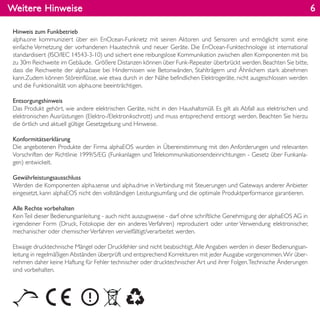 Weitere Hinweise
Hinweis zum Funkbetrieb
alpha.one kommuniziert über ein EnOcean-Funknetz mit seinen Aktoren und Sensoren und ermöglicht somit eine
einfache Vernetzung der vorhandenen Haustechnik und neuer Geräte. Die EnOcean-Funktechnologie ist international
standardisiert (ISO/IEC 14543-3-10) und sichert eine reibungslose Kommunikation zwischen allen Komponenten mit bis
zu 30m Reichweite im Gebäude. Größere Distanzen können über Funk-Repeater überbrückt werden.Beachten Sie bitte,
dass die Reichweite der alpha.base bei Hindernissen wie Betonwänden, Stahlträgern und Ähnlichem stark abnehmen
kann.Zudem können Störeinflüsse, wie etwa durch in der Nähe befindlichen Elektrogeräte, nicht ausgeschlossen werden
und die Funktionalität von alpha.one beeinträchtigen.
Entsorgungshinweis
Das Produkt gehört, wie andere elektrischen Geräte, nicht in den Haushaltsmüll. Es gilt als Abfall aus elektrischen und
elektronischen Ausrüstungen (Elektro-/Elektronikschrott) und muss entsprechend entsorgt werden. Beachten Sie hierzu
die örtlich und aktuell gültige Gesetzgebung und Hinweise.
Konformitätserklärung
Die angebotenen Produkte der Firma alphaEOS wurden in Übereinstimmung mit den Anforderungen und relevanten
Vorschriften der Richtlinie 1999/5/EG (Funkanlagen und Telekommunikationsendeinrichtungen - Gesetz über Funkanla-
gen) entwickelt.
Gewährleistungsausschluss
Werden die Komponenten alpha.sense und alpha.drive inVerbindung mit Steuerungen und Gateways anderer Anbieter
eingesetzt, kann alphaEOS nicht den vollständigen Leistungsumfang und die optimale Produktperformance garantieren.
Alle Rechte vorbehalten
KeinTeil dieser Bedienungsanleitung - auch nicht auszugsweise - darf ohne schriftliche Genehmigung der alphaEOS AG in
irgendeiner Form (Druck, Fotokopie der ein anderes Verfahren) reproduziert oder unter Verwendung elektronischer,
mechanischer oder chemischerVerfahren vervielfältigt/verarbeitet werden.
Etwaige drucktechnische Mängel oder Druckfehler sind nicht beabsichtigt.Alle Angaben werden in dieser Bedienungsan-
leitung in regelmäßigen Abständen überprüft und entsprechend Korrekturen mit jeder Ausgabe vorgenommen.Wir über-
nehmen daher keine Haftung für Fehler technischer oder drucktechnischer Art und ihrer Folgen.Technische Änderungen
sind vorbehalten.
6
 