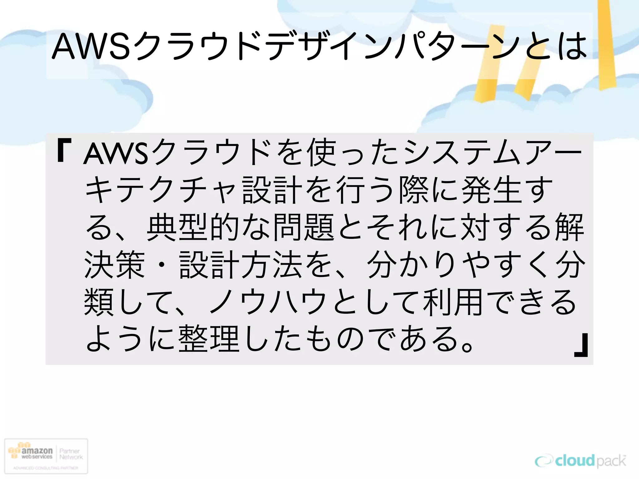 AWSクラウドデザインパターンとは


「   AWSクラウドを使ったシステムアー
    キテクチャ設計を行う際に発生す
    る、典型的な問題とそれに対する解
    決策・設計方法を、分かりやすく分
    類して、ノウハウとして利用できる
    ように整理したものである。    」
 