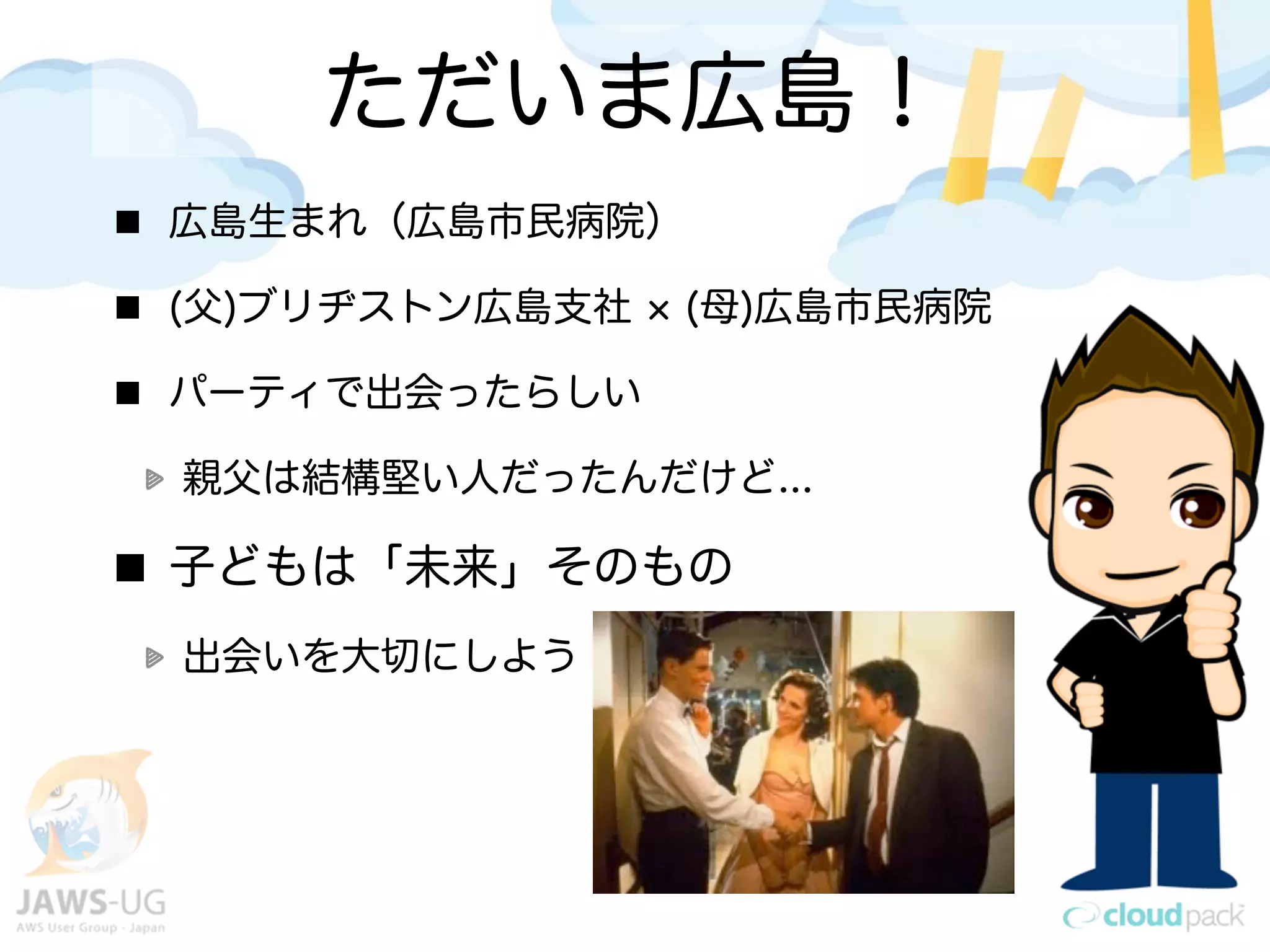 ただいま広島！
広島生まれ（広島市民病院）

(父)ブリヂストン広島支社   (母)広島市民病院

パーティで出会ったらしい

親父は結構堅い人だったんだけど...

子どもは「未来」そのもの
出会いを大切にしよう
 