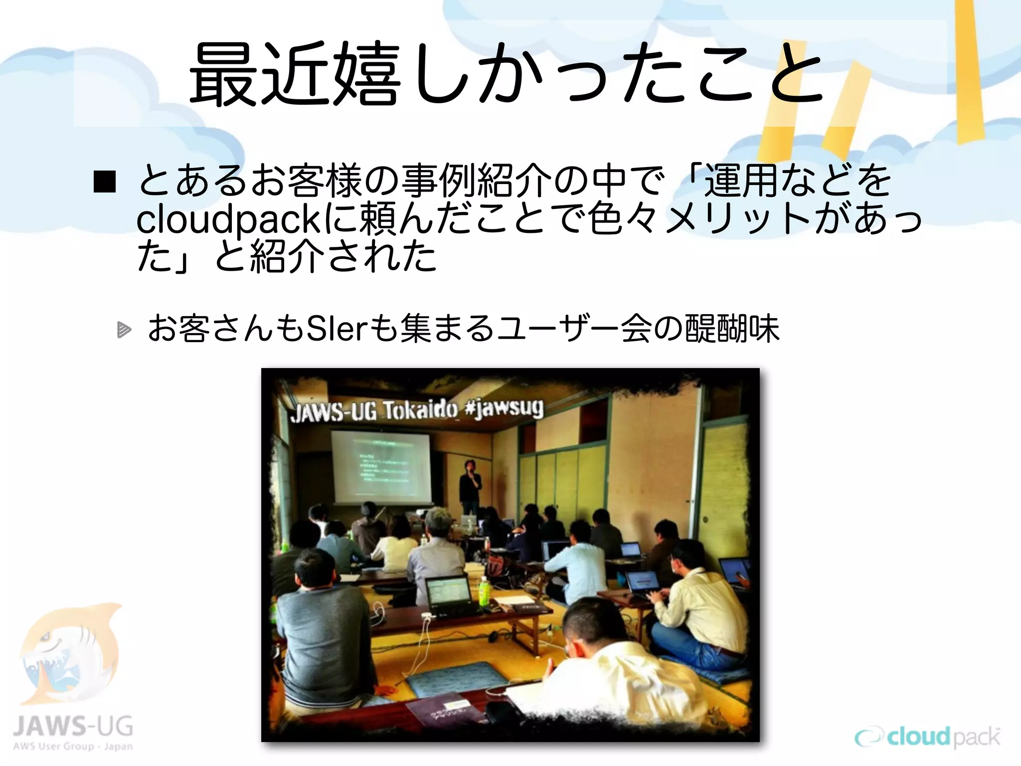 最近嬉しかったこと
とあるお客様の事例紹介の中で「運用などを
cloudpackに頼んだことで色々メリットがあっ
た」と紹介された
お客さんもSIerも集まるユーザー会の醍醐味
 