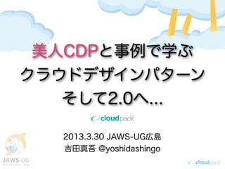 美人CDPと事例で学ぶ
クラウドデザインパターン
   そして2.0へ...

   2013.3.30 JAWS-UG広島
   吉田真吾 @yoshidashingo
 