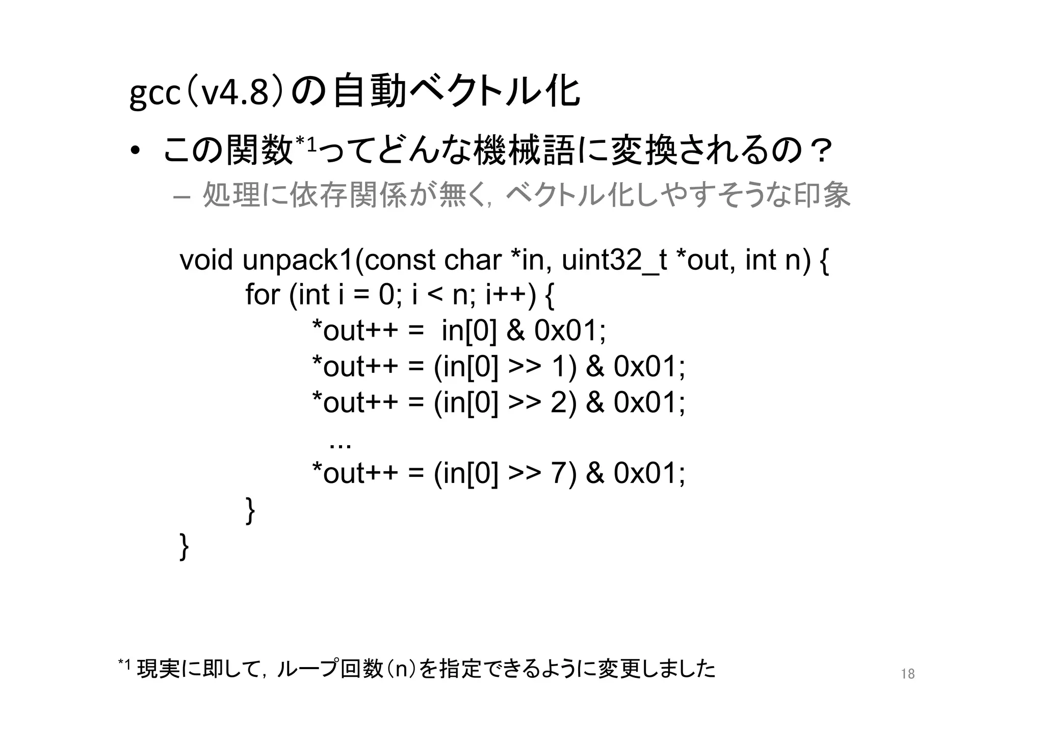 gcc（v4.8）の自動ベクトル化	
•  この関数*1ってどんな機械語に変換されるの？	
  
   –  処理に依存関係が無く，ベクトル化しやすそうな印象	
  

   void unpack1(const char *in, uint32_t *out, int n) {
        for (int i = 0; i < n; i++) {
              *out++ = in[0] & 0x01;
              *out++ = (in[0] >> 1) & 0x01;
              *out++ = (in[0] >> 2) & 0x01;
                ...
              *out++ = (in[0] >> 7) & 0x01;
        }
   }	


*1 現実に即して，ループ回数（n）を指定できるように変更しました	
                                                          18	
 