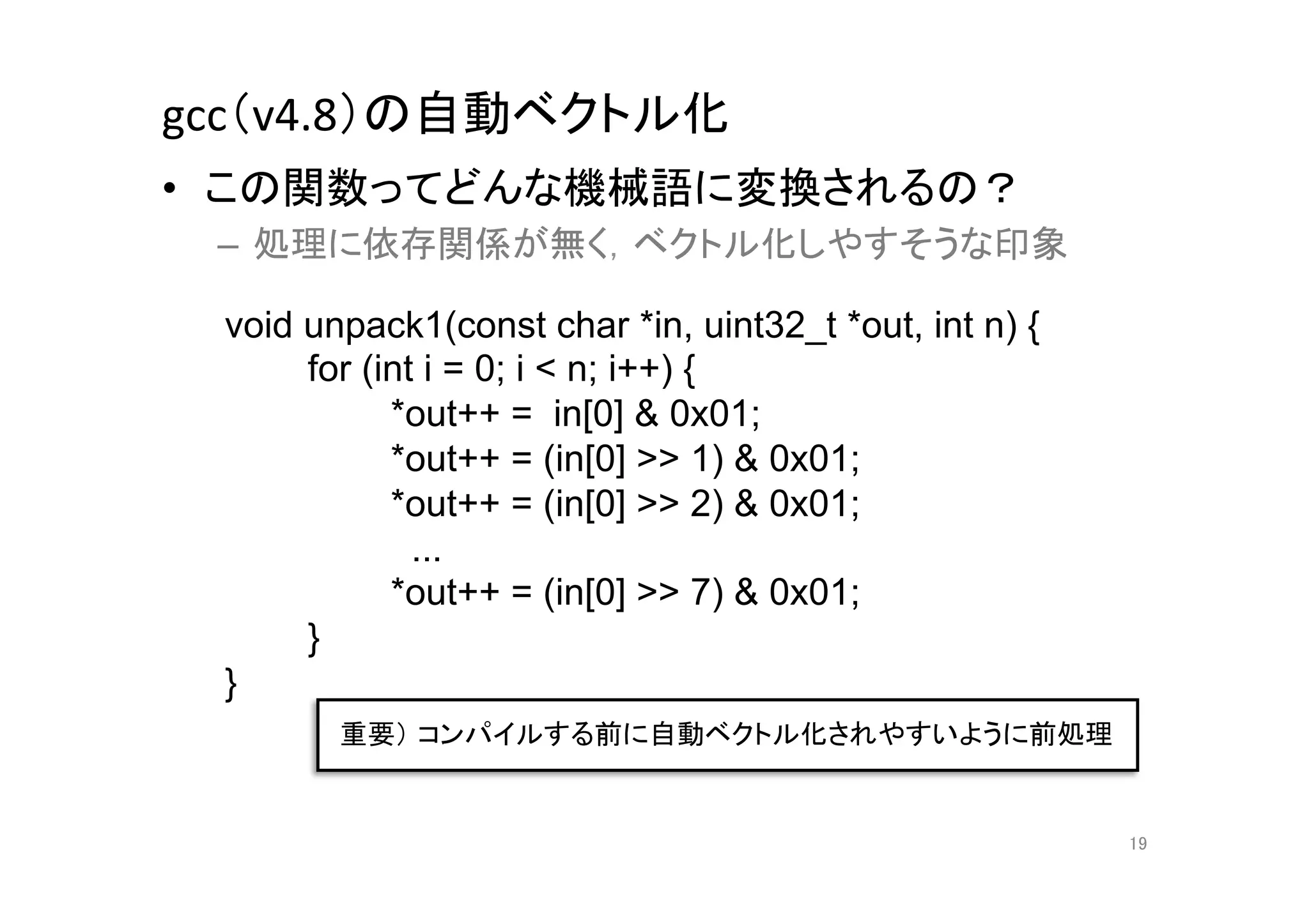 gcc（v4.8）の自動ベクトル化	
•  この関数ってどんな機械語に変換されるの？	
  
 –  処理に依存関係が無く，ベクトル化しやすそうな印象	
  

  void unpack1(const char *in, uint32_t *out, int n) {
       for (int i = 0; i < n; i++) {
             *out++ = in[0] & 0x01;
             *out++ = (in[0] >> 1) & 0x01;
             *out++ = (in[0] >> 2) & 0x01;
               ...
             *out++ = (in[0] >> 7) & 0x01;
       }
  }	
         重要） コンパイルする前に自動ベクトル化されやすいように前処理	


                                                         19	
 