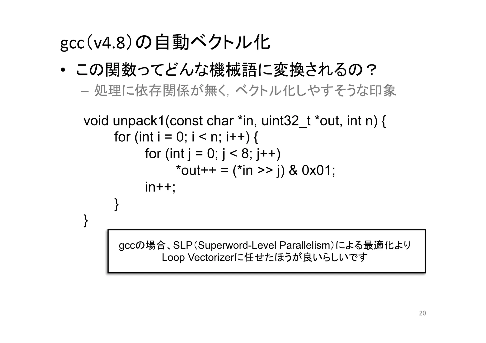gcc（v4.8）の自動ベクトル化	
•  この関数ってどんな機械語に変換されるの？	
  
 –  処理に依存関係が無く，ベクトル化しやすそうな印象	
  

  void unpack1(const char *in, uint32_t *out, int n) {
       for (int i = 0; i < n; i++) {
             for (int j = 0; j < 8; j++)
                    *out++ = (*in >> j) & 0x01;
             in++;
       }
  }	
        gccの場合、SLP（Superword-Level Parallelism）による最適化より
              Loop Vectorizerに任せたほうが良いらしいです	




                                                          20	
 