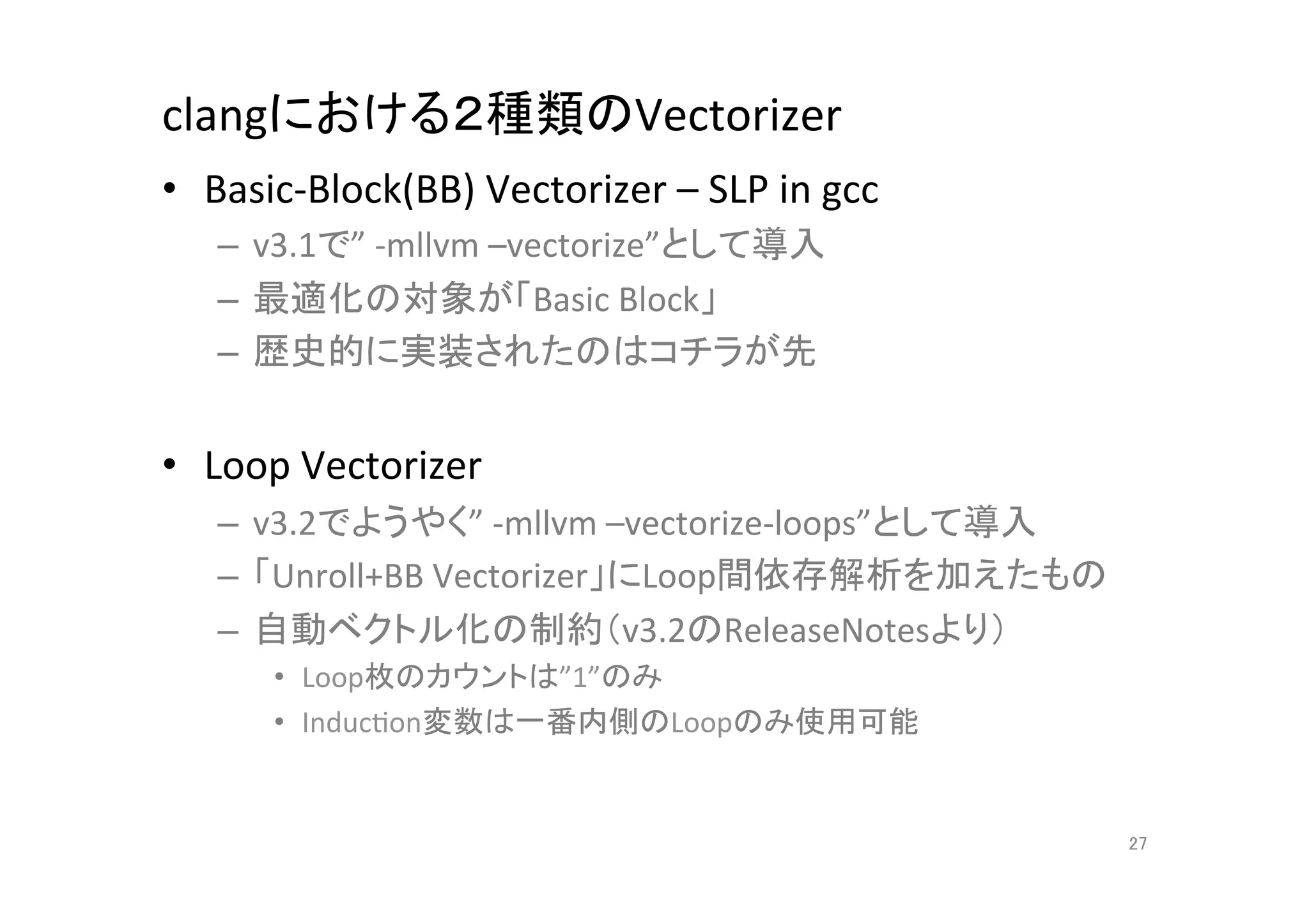 clangにおける２種類のVectorizer	
•  Basic-­‐Block(BB)	
  Vectorizer	
  –	
  SLP	
  in	
  gcc	
  	
  
     –  v3.1で”	
  -­‐mllvm	
  –vectorize”として導入	
  
     –  最適化の対象が「Basic	
  Block」	
  
     –  歴史的に実装されたのはコチラが先	
  


•  Loop	
  Vectorizer	
  
     –  v3.2でようやく”	
  -­‐mllvm	
  –vectorize-­‐loops”として導入	
  
     –  「Unroll+BB	
  Vectorizer」にLoop間依存解析を加えたもの	
  
     –  自動ベクトル化の制約（v3.2のReleaseNotesより）	
  
          •  Loop枚のカウントは”1”のみ	
  
          •  InducQon変数は一番内側のLoopのみ使用可能	
  


                                                                      27	
 