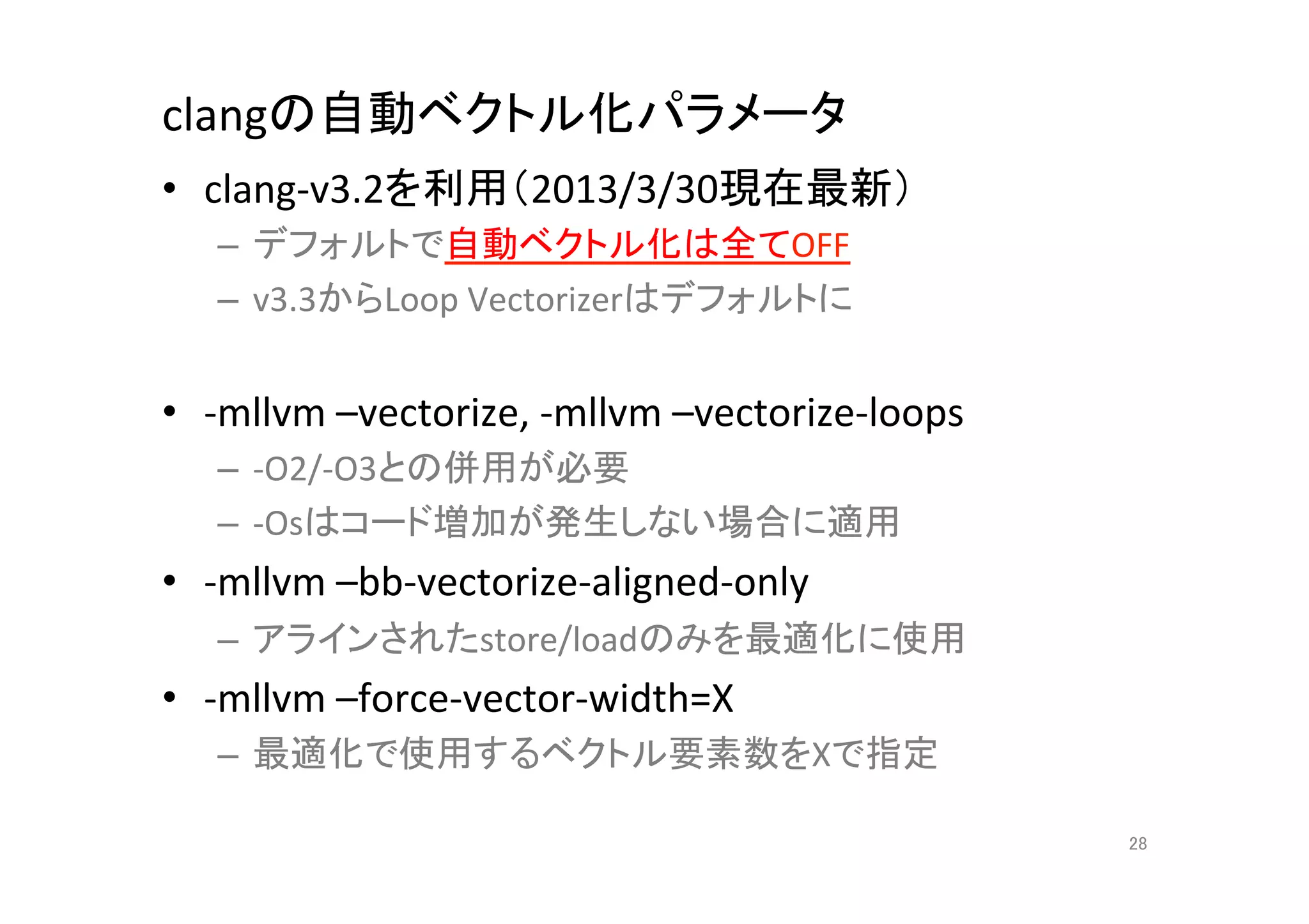 clangの自動ベクトル化パラメータ	
•  clang-­‐v3.2を利用（2013/3/30現在最新）	
  
    –  デフォルトで自動ベクトル化は全てOFF	
  
    –  v3.3からLoop	
  Vectorizerはデフォルトに	
  
    	
  
•  -­‐mllvm	
  –vectorize,	
  -­‐mllvm	
  –vectorize-­‐loops	
  
    –  -­‐O2/-­‐O3との併用が必要	
  
    –  -­‐Osはコード増加が発生しない場合に適用	
  
•  -­‐mllvm	
  –bb-­‐vectorize-­‐aligned-­‐only	
  
    –  アラインされたstore/loadのみを最適化に使用	
  
•  -­‐mllvm	
  –force-­‐vector-­‐width=X	
  
    –  最適化で使用するベクトル要素数をXで指定	
  

                                                                   28	
 