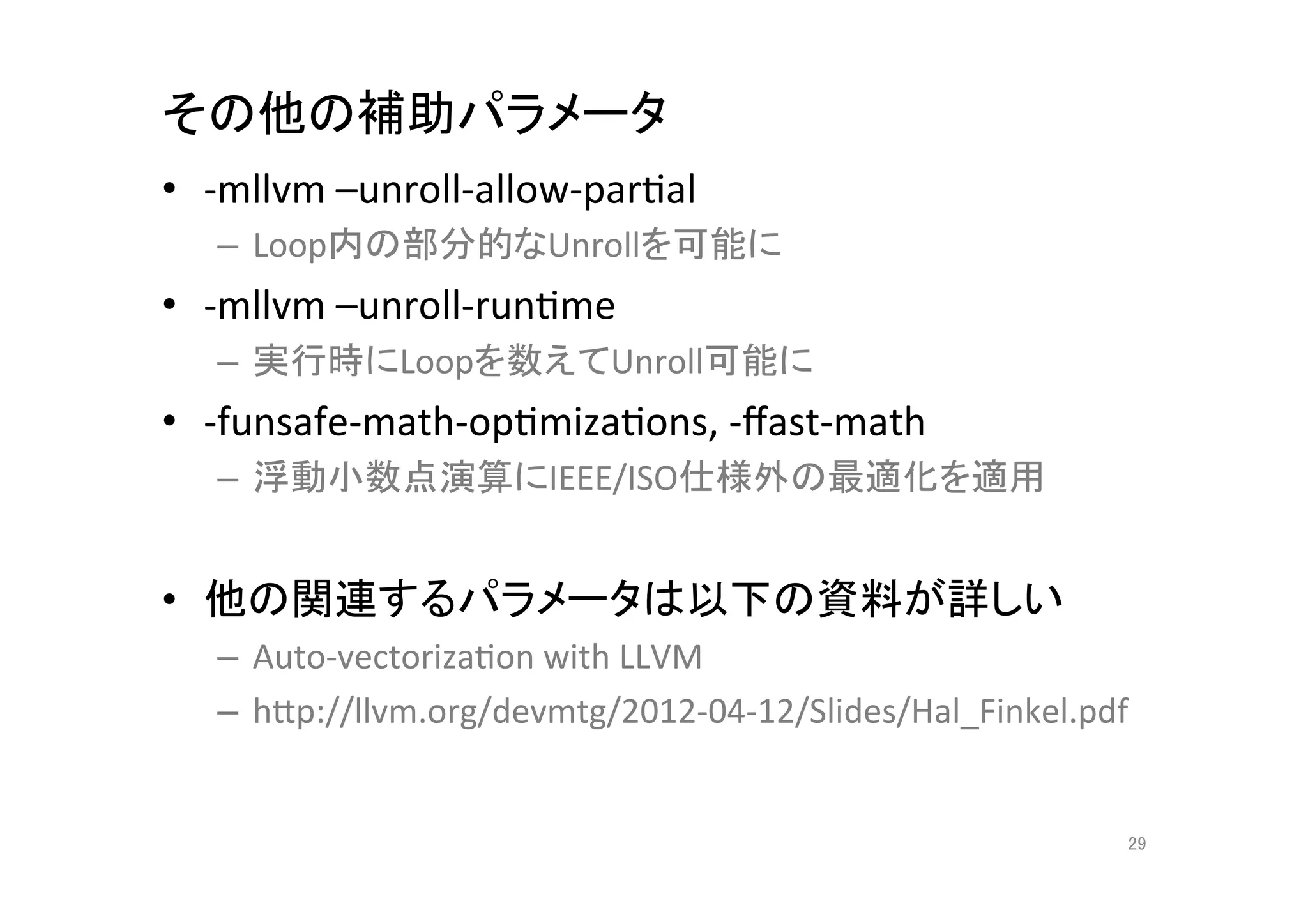 その他の補助パラメータ	
•  -­‐mllvm	
  –unroll-­‐allow-­‐parQal	
  
       –  Loop内の部分的なUnrollを可能に	
  
•  -­‐mllvm	
  –unroll-­‐runQme	
  
       –  実行時にLoopを数えてUnroll可能に	
  
•  -­‐funsafe-­‐math-­‐opQmizaQons,	
  -­‐ﬀast-­‐math	
  
       –  浮動小数点演算にIEEE/ISO仕様外の最適化を適用	
  


•  他の関連するパラメータは以下の資料が詳しい	
  
       –  Auto-­‐vectorizaQon	
  with	
  LLVM	
  
       –  hCp://llvm.org/devmtg/2012-­‐04-­‐12/Slides/Hal_Finkel.pdf	
  
	
  
                                                                       29	
 