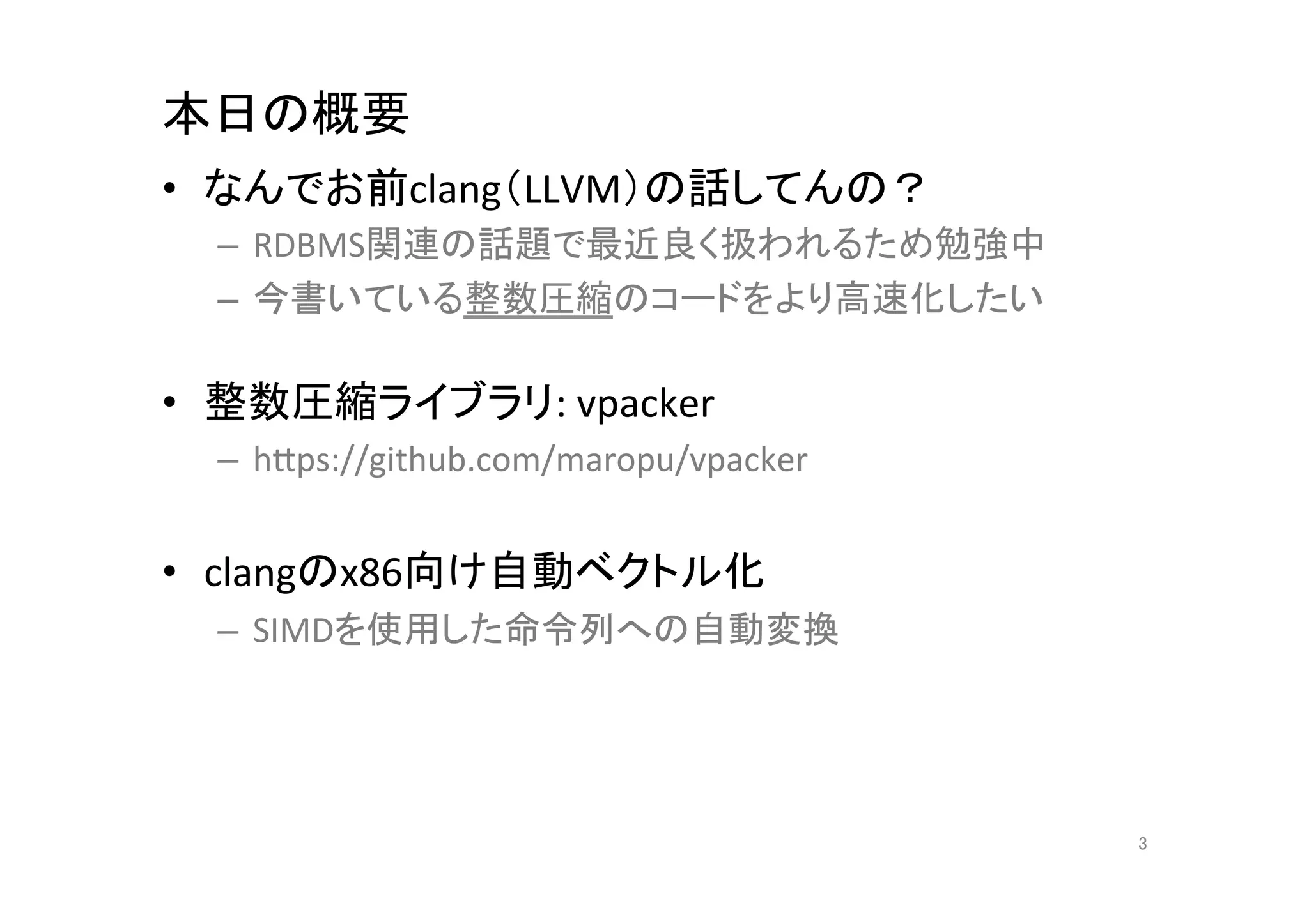 本日の概要	
•  なんでお前clang（LLVM）の話してんの？	
  
  –  RDBMS関連の話題で最近良く扱われるため勉強中	
  
  –  今書いている整数圧縮のコードをより高速化したい	
  

•  整数圧縮ライブラリ:	
  vpacker	
  
  –  hCps://github.com/maropu/vpacker	
  


•  clangのx86向け自動ベクトル化	
  
  –  SIMDを使用した命令列への自動変換	
  




                                            3	
 