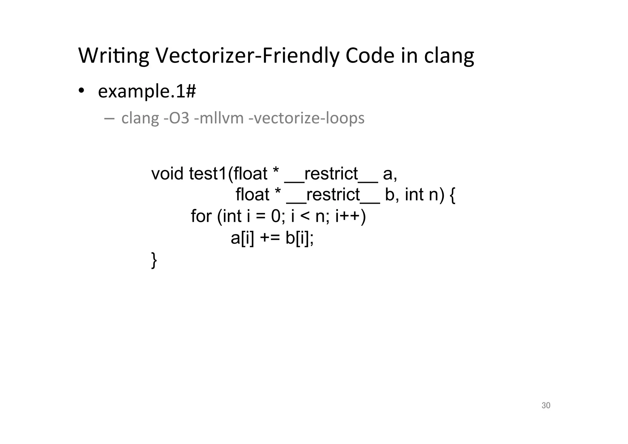 WriQng	
  Vectorizer-­‐Friendly	
  Code	
  in	
  clang	
  	
  
•  example.1#	
  
       –  clang	
  -­‐O3	
  -­‐mllvm	
  -­‐vectorize-­‐loops	
  
	
  
                 void test1(float * __restrict__ a,
                                float * __restrict__ b, int n) {
                         for (int i = 0; i  n; i++)
                               a[i] += b[i];
                    }	




                                                                   30	
 