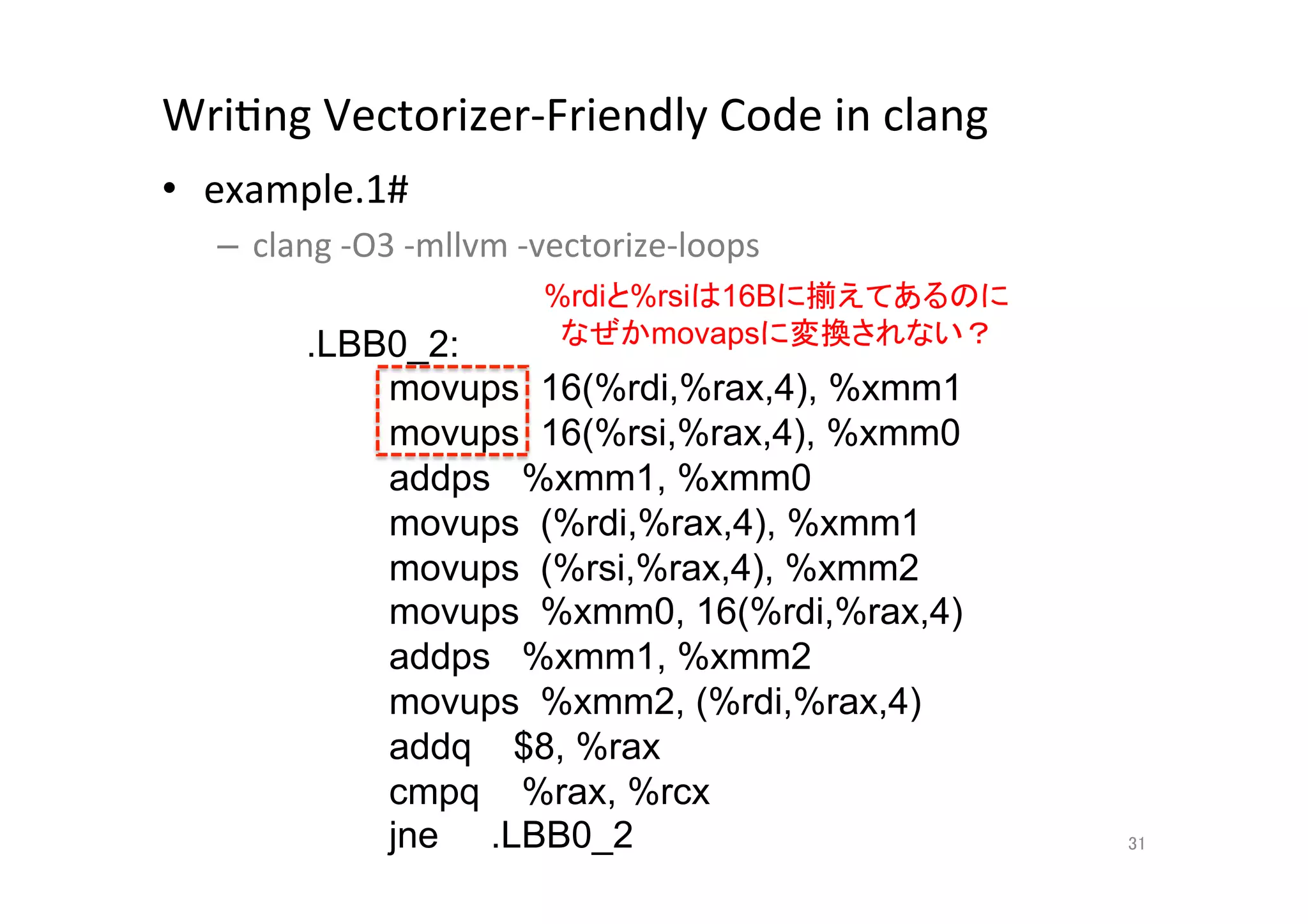 WriQng	
  Vectorizer-­‐Friendly	
  Code	
  in	
  clang	
  	
  
•  example.1#	
  
       –  clang	
  -­‐O3	
  -­‐mllvm	
  -­‐vectorize-­‐loops	
  
	
                                      %rdiと%rsiは16Bに揃えてあるのに
                .LBB0_2:                 なぜかmovapsに変換されない？	
                    movups 16(%rdi,%rax,4), %xmm1
                    movups 16(%rsi,%rax,4), %xmm0
                    addps %xmm1, %xmm0
                    movups (%rdi,%rax,4), %xmm1
                    movups (%rsi,%rax,4), %xmm2
                    movups %xmm0, 16(%rdi,%rax,4)
                    addps %xmm1, %xmm2
                    movups %xmm2, (%rdi,%rax,4)
                    addq $8, %rax
                    cmpq %rax, %rcx
                    jne .LBB0_2	
                                  31	
 