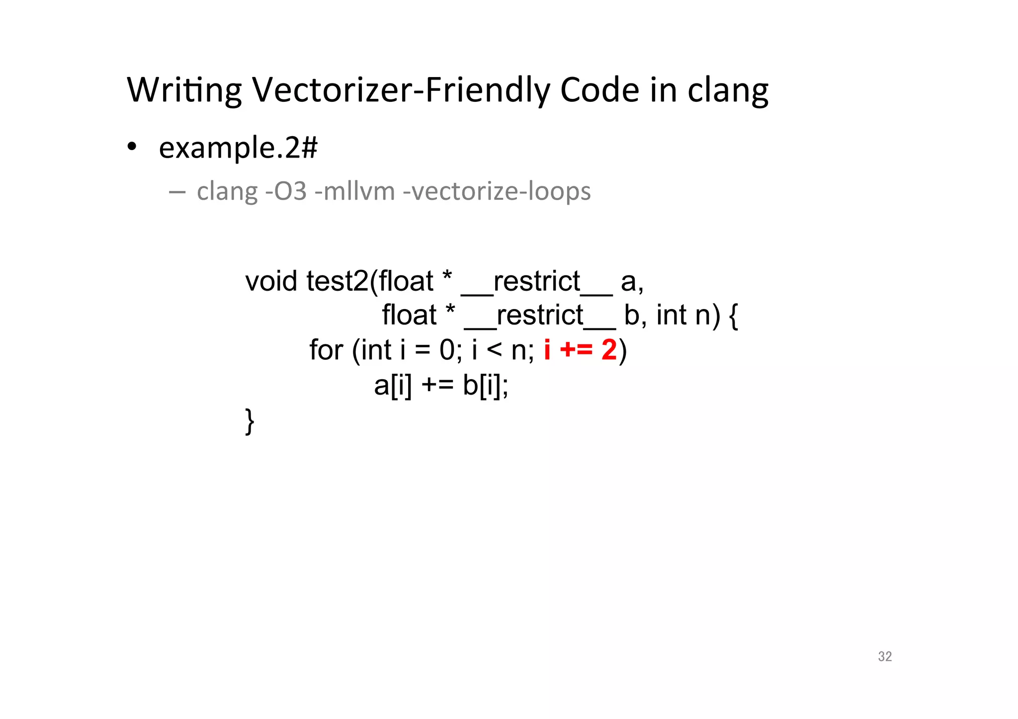 WriQng	
  Vectorizer-­‐Friendly	
  Code	
  in	
  clang	
  	
  
•  example.2#	
  
       –  clang	
  -­‐O3	
  -­‐mllvm	
  -­‐vectorize-­‐loops	
  
	
  
                 void test2(float * __restrict__ a,
                                float * __restrict__ b, int n) {
                         for (int i = 0; i  n; i += 2)
                               a[i] += b[i];
                    }	




                                                                   32	
 