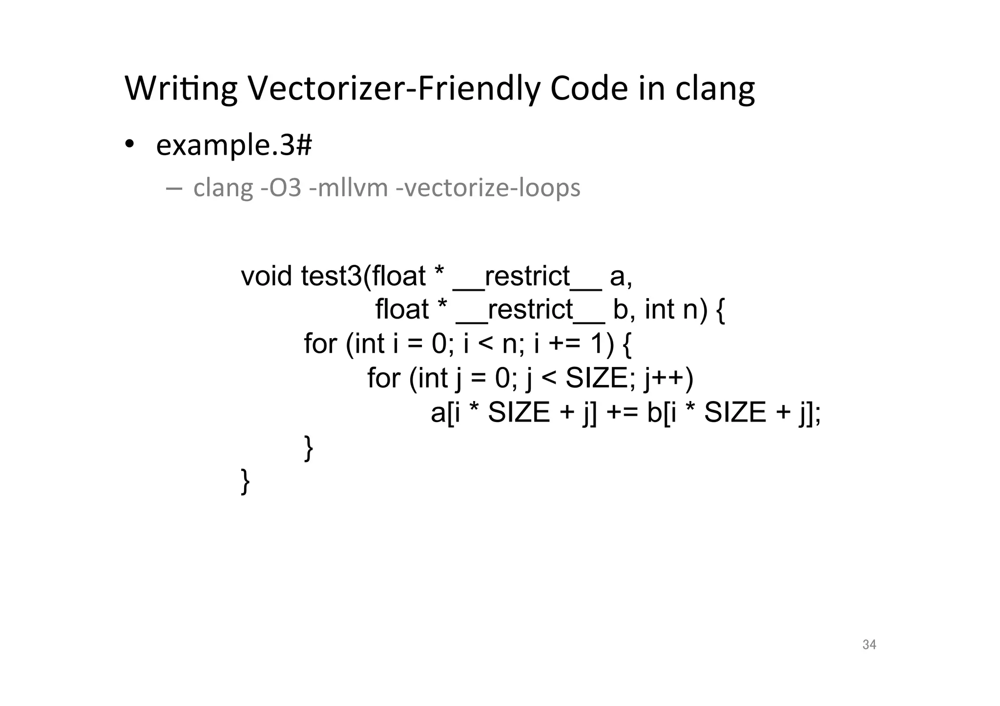 WriQng	
  Vectorizer-­‐Friendly	
  Code	
  in	
  clang	
  	
  
•  example.3#	
  
       –  clang	
  -­‐O3	
  -­‐mllvm	
  -­‐vectorize-­‐loops	
  
	
  
                 void test3(float * __restrict__ a,
                                float * __restrict__ b, int n) {
                         for (int i = 0; i  n; i += 1) {
                               for (int j = 0; j  SIZE; j++)
                                      a[i * SIZE + j] += b[i * SIZE + j];
                         }
                    }	




                                                                            34	
 