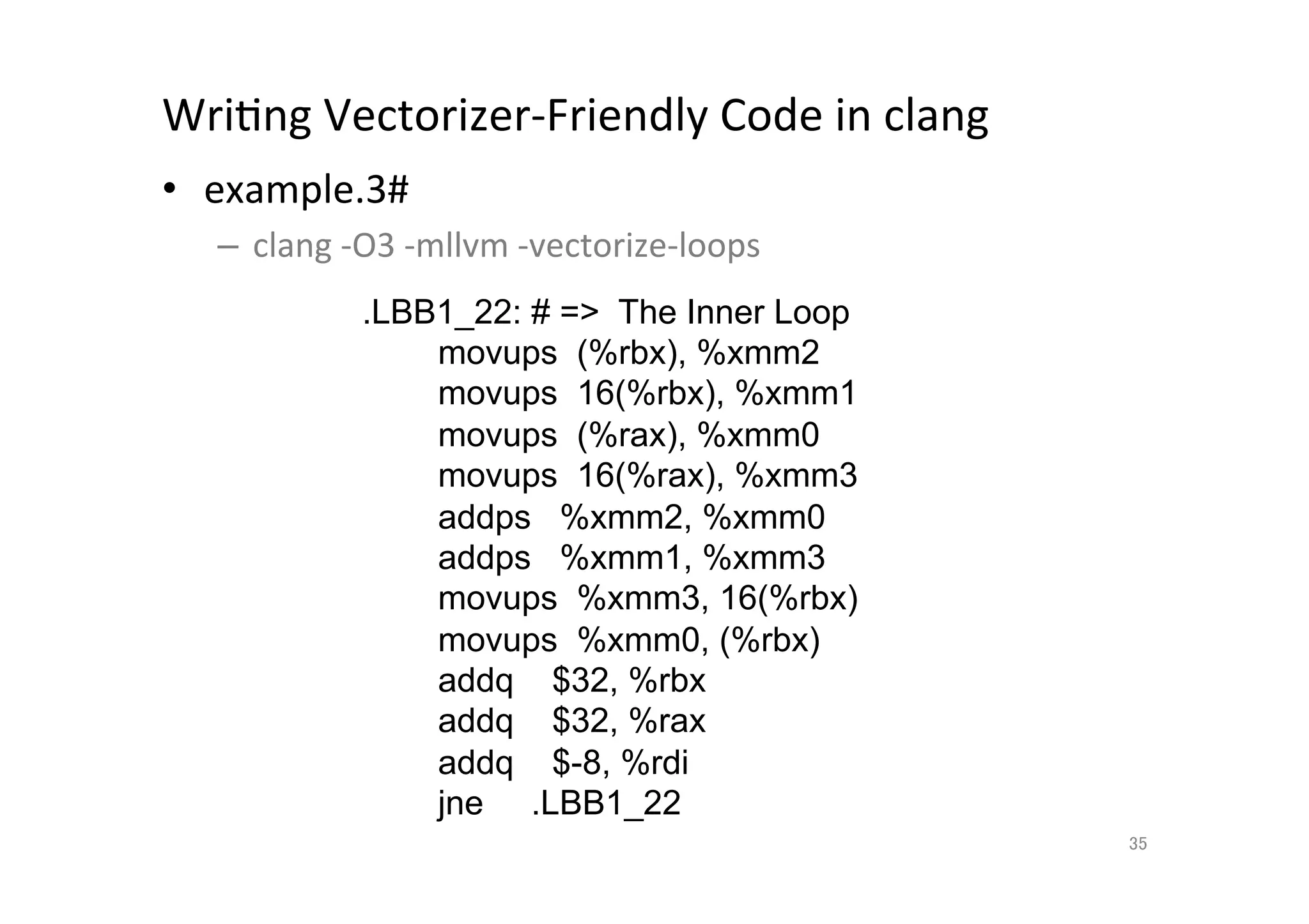 WriQng	
  Vectorizer-­‐Friendly	
  Code	
  in	
  clang	
  	
  
•  example.3#	
  
       –  clang	
  -­‐O3	
  -­‐mllvm	
  -­‐vectorize-­‐loops	
  
	
                   .LBB1_22: # = The Inner Loop
                         movups (%rbx), %xmm2
                         movups 16(%rbx), %xmm1
                         movups (%rax), %xmm0
                         movups 16(%rax), %xmm3
                         addps %xmm2, %xmm0
                         addps %xmm1, %xmm3
                         movups %xmm3, 16(%rbx)
                         movups %xmm0, (%rbx)
                         addq $32, %rbx
                         addq $32, %rax
                         addq $-8, %rdi
                         jne .LBB1_22	
                                                                   35	
 
