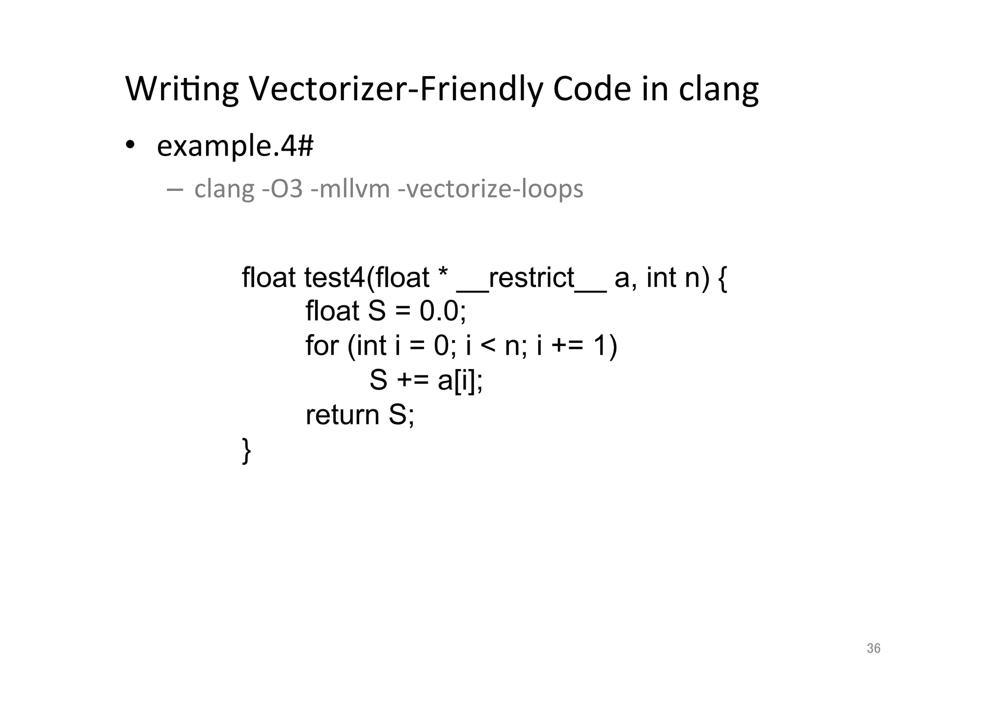 WriQng	
  Vectorizer-­‐Friendly	
  Code	
  in	
  clang	
  	
  
•  example.4#	
  
       –  clang	
  -­‐O3	
  -­‐mllvm	
  -­‐vectorize-­‐loops	
  
	
  
                 float test4(float * __restrict__ a, int n) {
                          float S = 0.0;
                          for (int i = 0; i  n; i += 1)
                                S += a[i];
                          return S;
                    }	




                                                                   36	
 