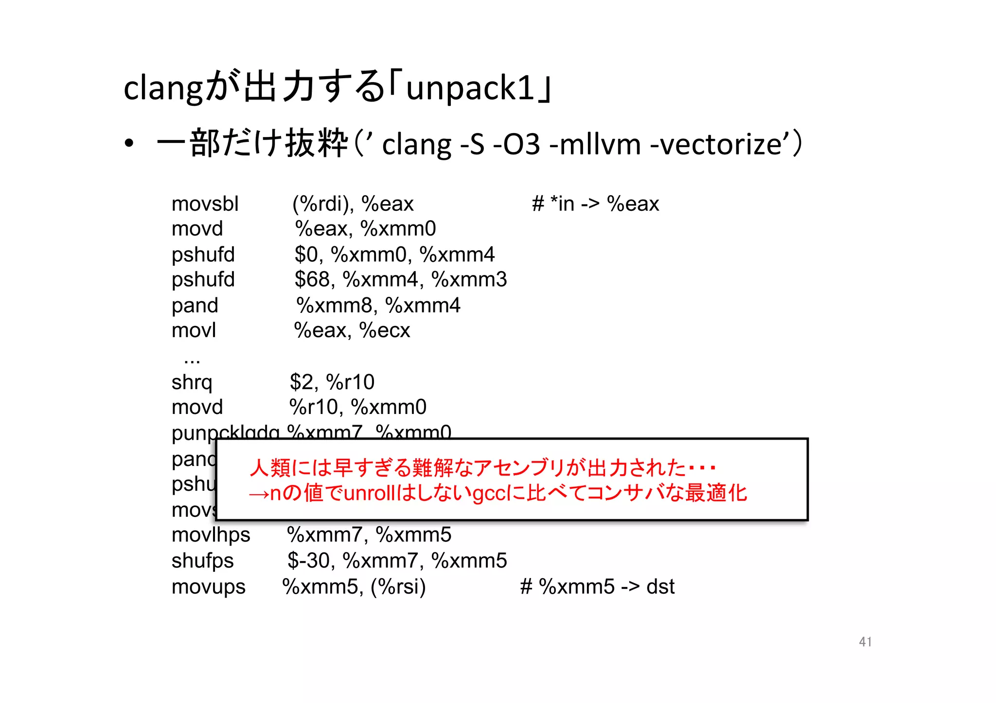 clangが出力する「unpack1」	
•  一部だけ抜粋（’	
  clang	
  -­‐S	
  -­‐O3	
  -­‐mllvm	
  -­‐vectorize’）	
  
    movsbl     (%rdi), %eax        # *in - %eax
    movd        %eax, %xmm0
    pshufd      $0, %xmm0, %xmm4
    pshufd      $68, %xmm4, %xmm3
    pand        %xmm8, %xmm4
    movl       %eax, %ecx
     ...
    shrq       $2, %r10
    movd       %r10, %xmm0
    punpcklqdq %xmm7, %xmm0
    pand 人類には早すぎる難解なアセンブリが出力された・・・
               %xmm1, %xmm0
    pshufd →nの値でunrollはしないgccに比べてコンサバな最適化	
               $-128, %xmm0, %xmm7
    movss      %xmm6, %xmm7
    movlhps    %xmm7, %xmm5
    shufps     $-30, %xmm7, %xmm5
    movups    %xmm5, (%rsi)       # %xmm5 - dst	

                                                                          41	
 