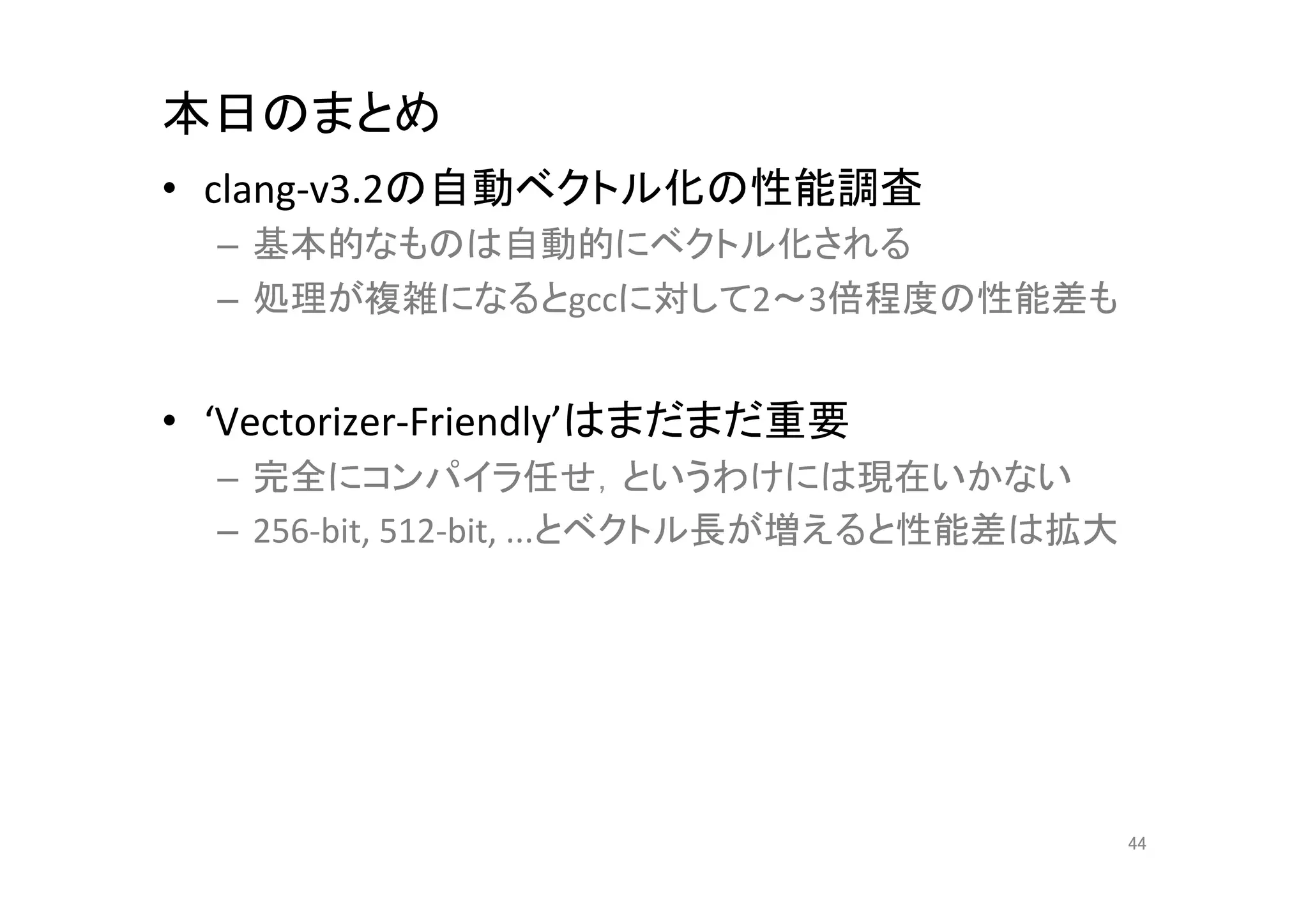 本日のまとめ	
•  clang-­‐v3.2の自動ベクトル化の性能調査	
  
  –  基本的なものは自動的にベクトル化される	
  
  –  処理が複雑になるとgccに対して2～3倍程度の性能差も	
  


•  ‘Vectorizer-­‐Friendly’はまだまだ重要	
  
  –  完全にコンパイラ任せ，というわけには現在いかない	
  
  –  256-­‐bit,	
  512-­‐bit,	
  ...とベクトル長が増えると性能差は拡大	
  
  　	
  




                                                            44	
 