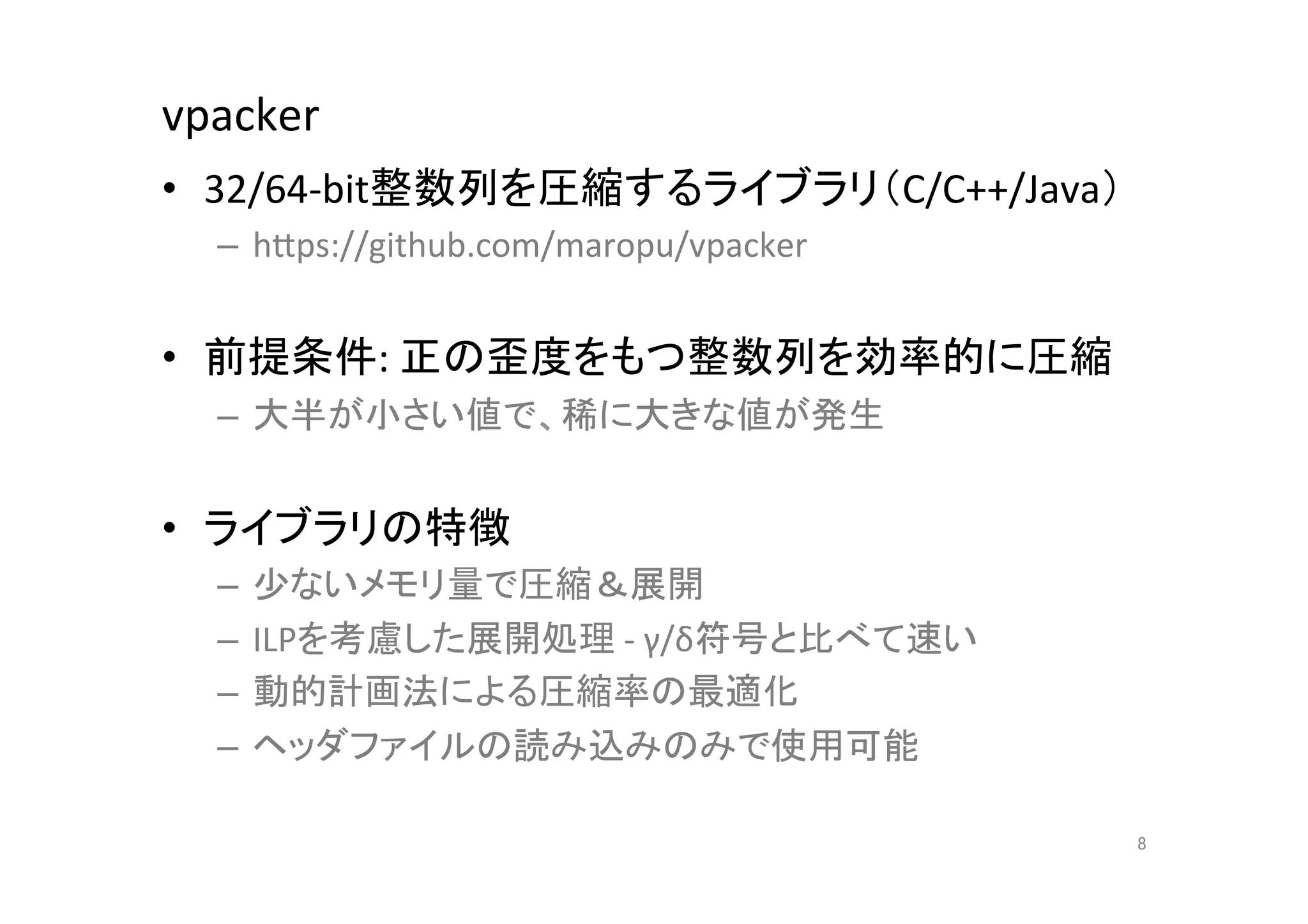 vpacker	
•  32/64-­‐bit整数列を圧縮するライブラリ（C/C++/Java）	
  
  –  hCps://github.com/maropu/vpacker	
  
  	
  
•  前提条件:	
  正の歪度をもつ整数列を効率的に圧縮	
  
  –  大半が小さい値で、稀に大きな値が発生	
  


•  ライブラリの特徴	
  
  –  少ないメモリ量で圧縮＆展開	
  
  –  ILPを考慮した展開処理	
  -­‐	
  γ/δ符号と比べて速い	
  
  –  動的計画法による圧縮率の最適化	
  
  –  ヘッダファイルの読み込みのみで使用可能	
  

                                              8	
 