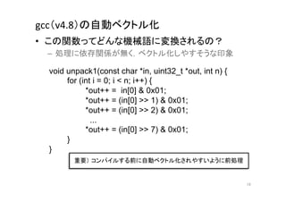 gcc（v4.8）の自動ベクトル化	
•  この関数ってどんな機械語に変換されるの？	
  
 –  処理に依存関係が無く，ベクトル化しやすそうな印象	
  

  void unpack1(const char *in, uint32_t *out, int n) {
       for (int i = 0; i < n; i++) {
             *out++ = in[0] & 0x01;
             *out++ = (in[0] >> 1) & 0x01;
             *out++ = (in[0] >> 2) & 0x01;
               ...
             *out++ = (in[0] >> 7) & 0x01;
       }
  }	
         重要） コンパイルする前に自動ベクトル化されやすいように前処理	


                                                         19	
 