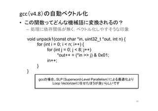 gcc（v4.8）の自動ベクトル化	
•  この関数ってどんな機械語に変換されるの？	
  
 –  処理に依存関係が無く，ベクトル化しやすそうな印象	
  

  void unpack1(const char *in, uint32_t *out, int n) {
       for (int i = 0; i < n; i++) {
             for (int j = 0; j < 8; j++)
                    *out++ = (*in >> j) & 0x01;
             in++;
       }
  }	
        gccの場合、SLP（Superword-Level Parallelism）による最適化より
              Loop Vectorizerに任せたほうが良いらしいです	




                                                          20	
 