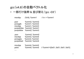 gcc（v4.8）の自動ベクトル化	
      •  一部だけ抜粋	
  &	
  並び替え（’gcc	
  -­‐O3’）	
  
      movdqu      (%r9), %xmm1   // in - %xmm1

         pxor        %xmm2, %xmm2
         pcmpgtb     %xmm1, %xmm2
         movdqa      %xmm1, %xmm3
         punpckhbw   %xmm2, %xmm1
      punpcklbw   %xmm2, %xmm3

　　　　　　pxor      %xmm2, %xmm2
   movdqa    %xmm3, %xmm4
      pcmpgtw   %xmm3, %xmm2
      punpcklwd %xmm2, %xmm4

         movdqa      %xmm4, %xmm5
         pand        %xmm0, %xmm5   // %xmm1=[0x01, 0x01, 0x01, 0x01]
         ....	

                                                                        22	
 