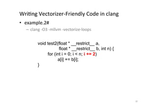 WriQng	
  Vectorizer-­‐Friendly	
  Code	
  in	
  clang	
  	
  
•  example.2#	
  
       –  clang	
  -­‐O3	
  -­‐mllvm	
  -­‐vectorize-­‐loops	
  
	
  
                 void test2(float * __restrict__ a,
                                float * __restrict__ b, int n) {
                         for (int i = 0; i  n; i += 2)
                               a[i] += b[i];
                    }	




                                                                   32	
 