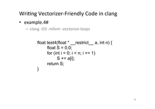 WriQng	
  Vectorizer-­‐Friendly	
  Code	
  in	
  clang	
  	
  
•  example.4#	
  
       –  clang	
  -­‐O3	
  -­‐mllvm	
  -­‐vectorize-­‐loops	
  
	
  
                 float test4(float * __restrict__ a, int n) {
                          float S = 0.0;
                          for (int i = 0; i  n; i += 1)
                                S += a[i];
                          return S;
                    }	




                                                                   36	
 