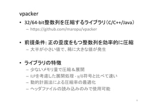 vpacker	
•  32/64-­‐bit整数列を圧縮するライブラリ（C/C++/Java）	
  
  –  hCps://github.com/maropu/vpacker	
  
  	
  
•  前提条件:	
  正の歪度をもつ整数列を効率的に圧縮	
  
  –  大半が小さい値で、稀に大きな値が発生	
  


•  ライブラリの特徴	
  
  –  少ないメモリ量で圧縮＆展開	
  
  –  ILPを考慮した展開処理	
  -­‐	
  γ/δ符号と比べて速い	
  
  –  動的計画法による圧縮率の最適化	
  
  –  ヘッダファイルの読み込みのみで使用可能	
  

                                              8	
 