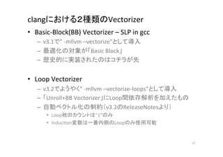 clangにおける２種類のVectorizer	
•  Basic-­‐Block(BB)	
  Vectorizer	
  –	
  SLP	
  in	
  gcc	
  	
  
     –  v3.1で”	
  -­‐mllvm	
  –vectorize”として導入	
  
     –  最適化の対象が「Basic	
  Block」	
  
     –  歴史的に実装されたのはコチラが先	
  


•  Loop	
  Vectorizer	
  
     –  v3.2でようやく”	
  -­‐mllvm	
  –vectorize-­‐loops”として導入	
  
     –  「Unroll+BB	
  Vectorizer」にLoop間依存解析を加えたもの	
  
     –  自動ベクトル化の制約（v3.2のReleaseNotesより）	
  
          •  Loop枚のカウントは”1”のみ	
  
          •  InducQon変数は一番内側のLoopのみ使用可能	
  


                                                                      27	
 