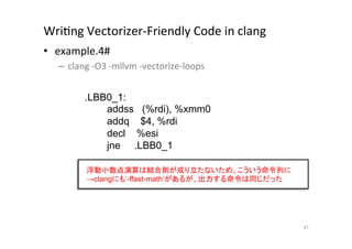 WriQng	
  Vectorizer-­‐Friendly	
  Code	
  in	
  clang	
  	
  
•  example.4#	
  
       –  clang	
  -­‐O3	
  -­‐mllvm	
  -­‐vectorize-­‐loops	
  
	
  
                 .LBB0_1:
                        addss (%rdi), %xmm0
                        addq $4, %rdi
                        decl %esi
                        jne .LBB0_1	

                 浮動小数点演算は結合則が成り立たないため、こういう命令列に
                 →clangにも’-ffast-math’があるが、出力する命令は同じだった	




                                                                   37	
 