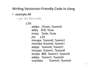 WriQng	
  Vectorizer-­‐Friendly	
  Code	
  in	
  clang	
  	
  
•  example.4#	
  
       –  gcc	
  -­‐O3	
  -­‐ﬀast-­‐math	
  
	
                  .L33:
                            addps (%rax), %xmm0
                            addq $16, %rax
                            cmpq %rdx, %rax
                            jne .L33
                            movaps %xmm0, %xmm1
                            movhlps %xmm0, %xmm1
                            addps %xmm0, %xmm1
                            movaps %xmm1, %xmm0
                            shufps $85, %xmm1, %xmm0
                            addps %xmm1, %xmm0
                            unpcklps    %xmm0, %xmm0	
                                                                 38	
 