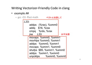 WriQng	
  Vectorizer-­‐Friendly	
  Code	
  in	
  clang	
  	
  
•  example.4#	
  
       –  gcc	
  -­‐O3	
  -­‐ﬀast-­‐math	
     ベクトル加算して	
	
                  .L33:
                            addps (%rax), %xmm0
                            addq $16, %rax
                            cmpq %rdx, %rax
                            jne .L33              水平加算	
                            movaps %xmm0, %xmm1
                            movhlps %xmm0, %xmm1
                            addps %xmm0, %xmm1
                            movaps %xmm1, %xmm0
                            shufps $85, %xmm1, %xmm0
                            addps %xmm1, %xmm0
                            unpcklps    %xmm0, %xmm0	
                                                                 39	
 