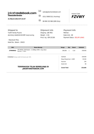 sales@jakartanotebook.com
Invoice Code

FZVWY

(021) 5698 5511 (Hunting)
31-March-2013 07:14:37
08 999 333 980 (SMS Only)

Shipped to

Shipment Info

Payment Info

Yudith Handy Priyono

Shipping : JNE REG

Method :

dormitory blokQ1#1#4 BIP muka kuning

Weight : 1 KG

Kode Unik : 89

Price / kg : IDR 20,500

Payment Status : BELUM LUNAS

- Kepulauan Riau
Kode Pos : Batam - 29433

SKU
ZTMW0RGS

Nama Barang
ZTE MF691 USB Modem - 21.6Mbps HSPA - Gray Silver
Warranty : 1 Tahun

Catatan Harga sudah termasuk ppn 10%

Harga

Qty

Berat

1

0.16

199,900

Subtotal
Biaya Pengiriman + ADM
Asuransi
Kode Unik

TERIMAKASIH TELAH BERBELANJA DI
JAKARTANOTEBOOK.COM

Grand Total

Subtotal
199,900

199,900
20,500
200
89
220,689

 