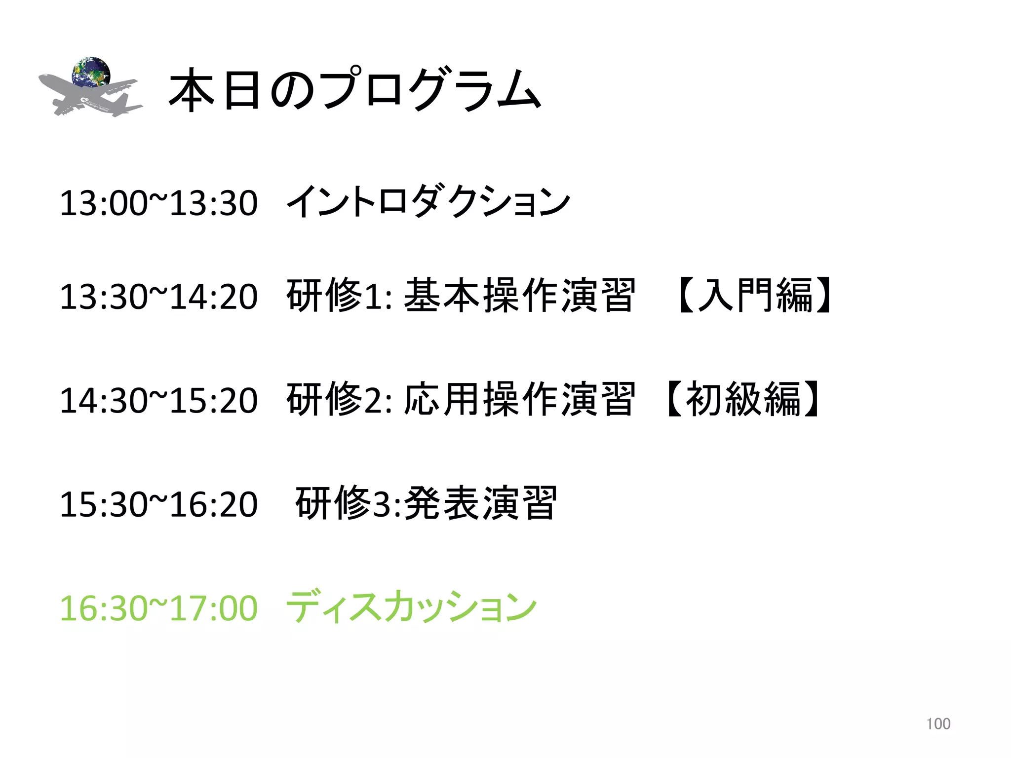 本日のプログラム	

13:00~13:30　イントロダクション 
	
13:30~14:20　研修1:	
  基本操作演習 　【入門編】	
  
	
14:30~15:20　研修2:	
  応用操作演習　【初級編】	
	
15:30~16:20	
  　研修3:発表演習	
  
	
16:30~17:00　ディスカッション	

                                        100	
 