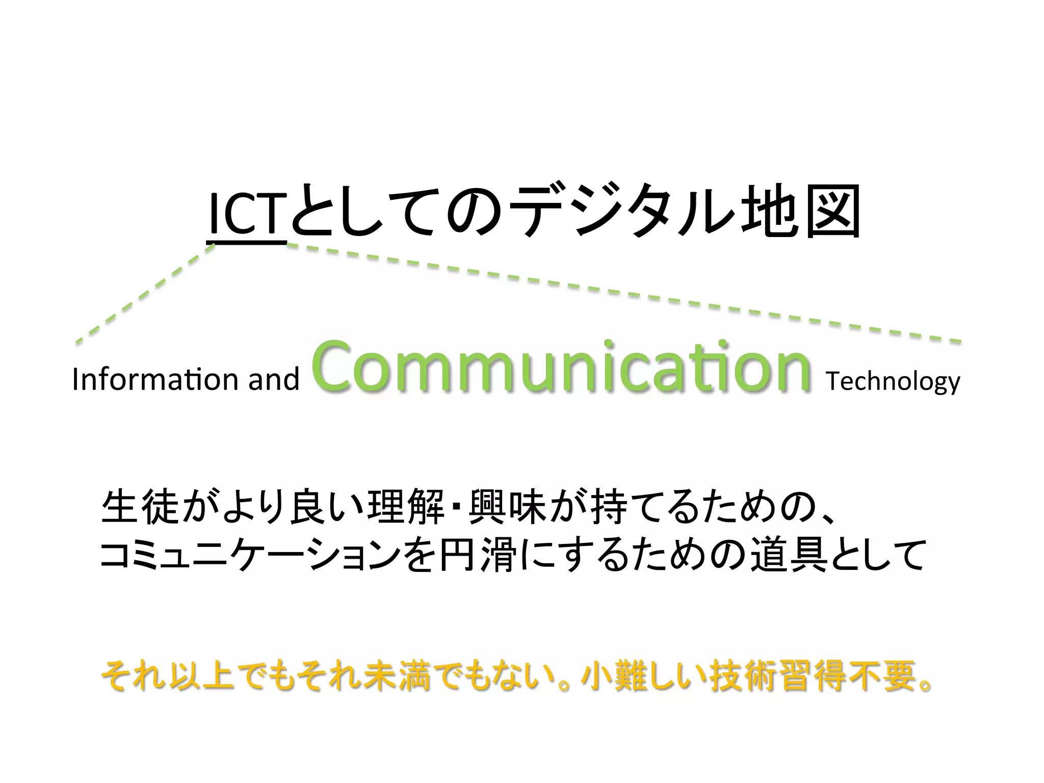 ICTとしてのデジタル地図	

InformaKon	
  and	
     CommunicaKon	
     Technology	



  生徒がより良い理解・興味が持てるための、	
  
  コミュニケーションを円滑にするための道具として	

  それ以上でもそれ未満でもない。小難しい技術習得不要。	
 