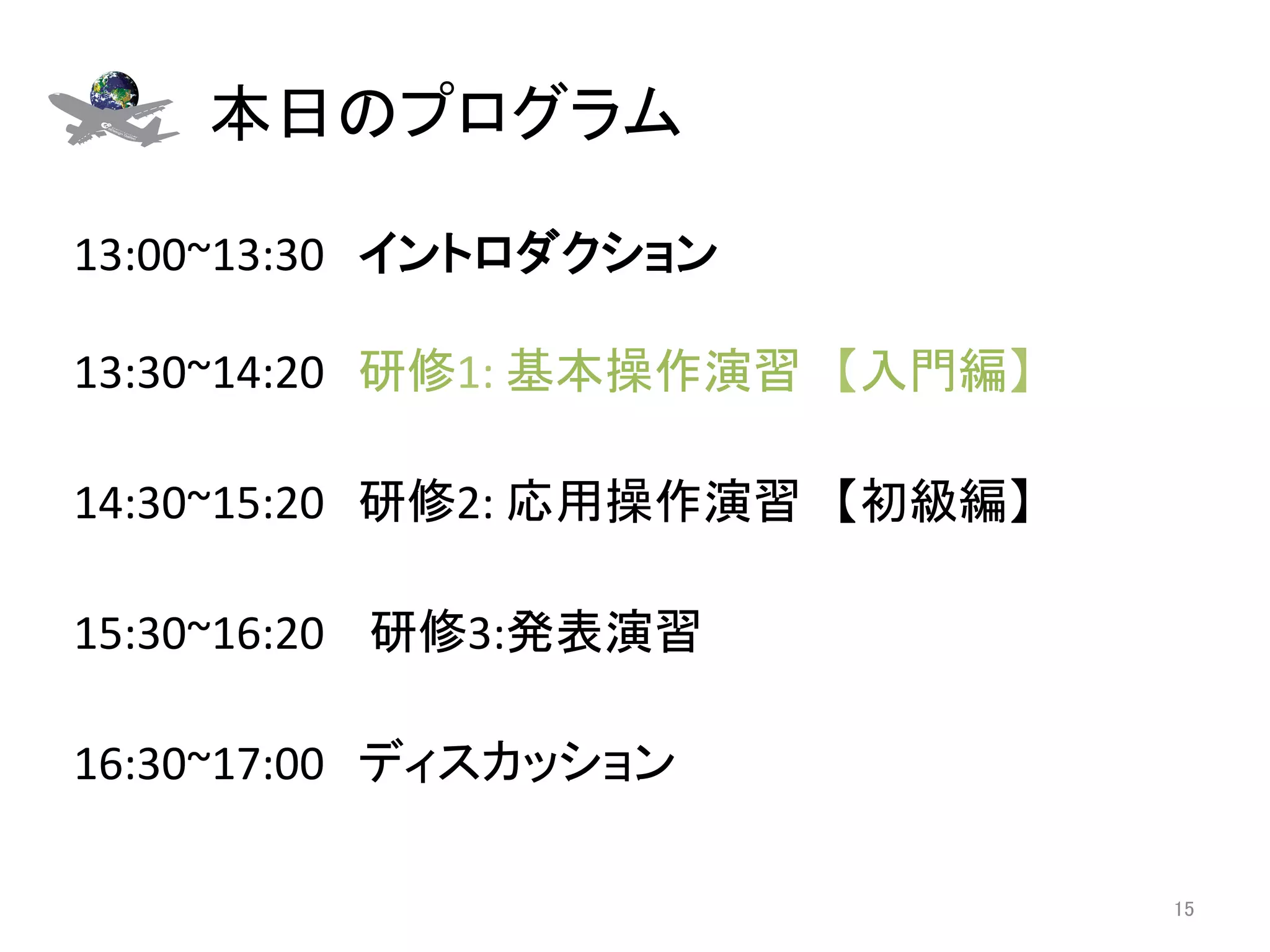 本日のプログラム	

13:00~13:30　イントロダクション 
	
13:30~14:20　研修1:	
  基本操作演習　【入門編】	
  	
  
	
14:30~15:20　研修2:	
  応用操作演習　【初級編】	
	
15:30~16:20	
  　研修3:発表演習	
  
	
16:30~17:00　ディスカッション	

                                           15	
 