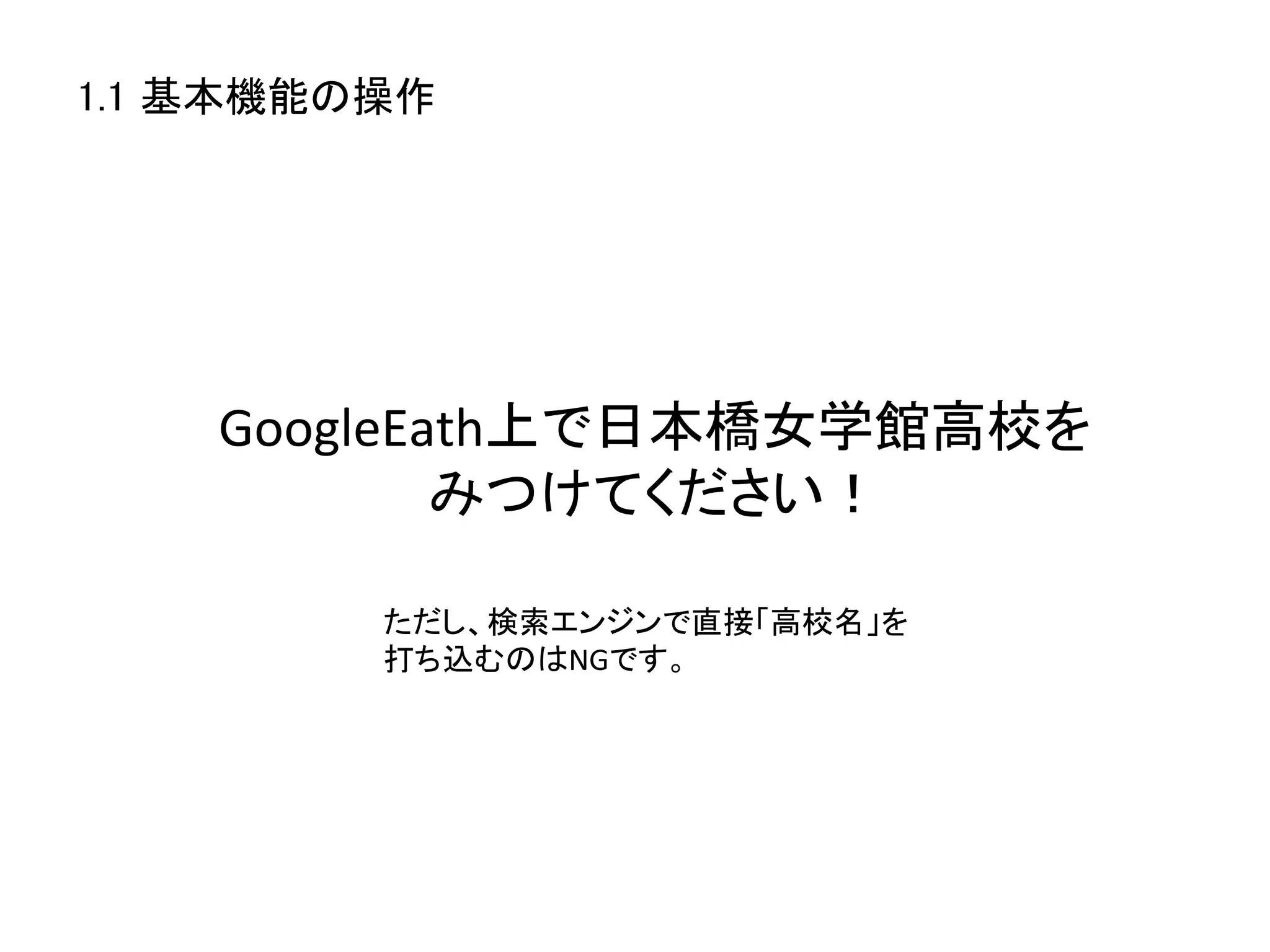 1.1 基本機能の操作	




    GoogleEath上で日本橋女学館高校を	
  
            みつけてください！	

          ただし、検索エンジンで直接「高校名」を	
  
          打ち込むのはNGです。	
 