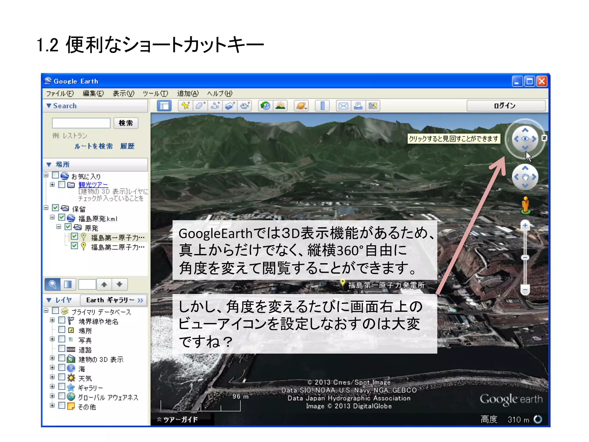 1.2 便利なショートカットキー	




          GoogleEarthでは３D表示機能があるため、
          真上からだけでなく、縦横360°自由に	
  
          角度を変えて閲覧することができます。	
  

          しかし、角度を変えるたびに画面右上の	
  
          ビューアイコンを設定しなおすのは大変
          ですね？	
  
 