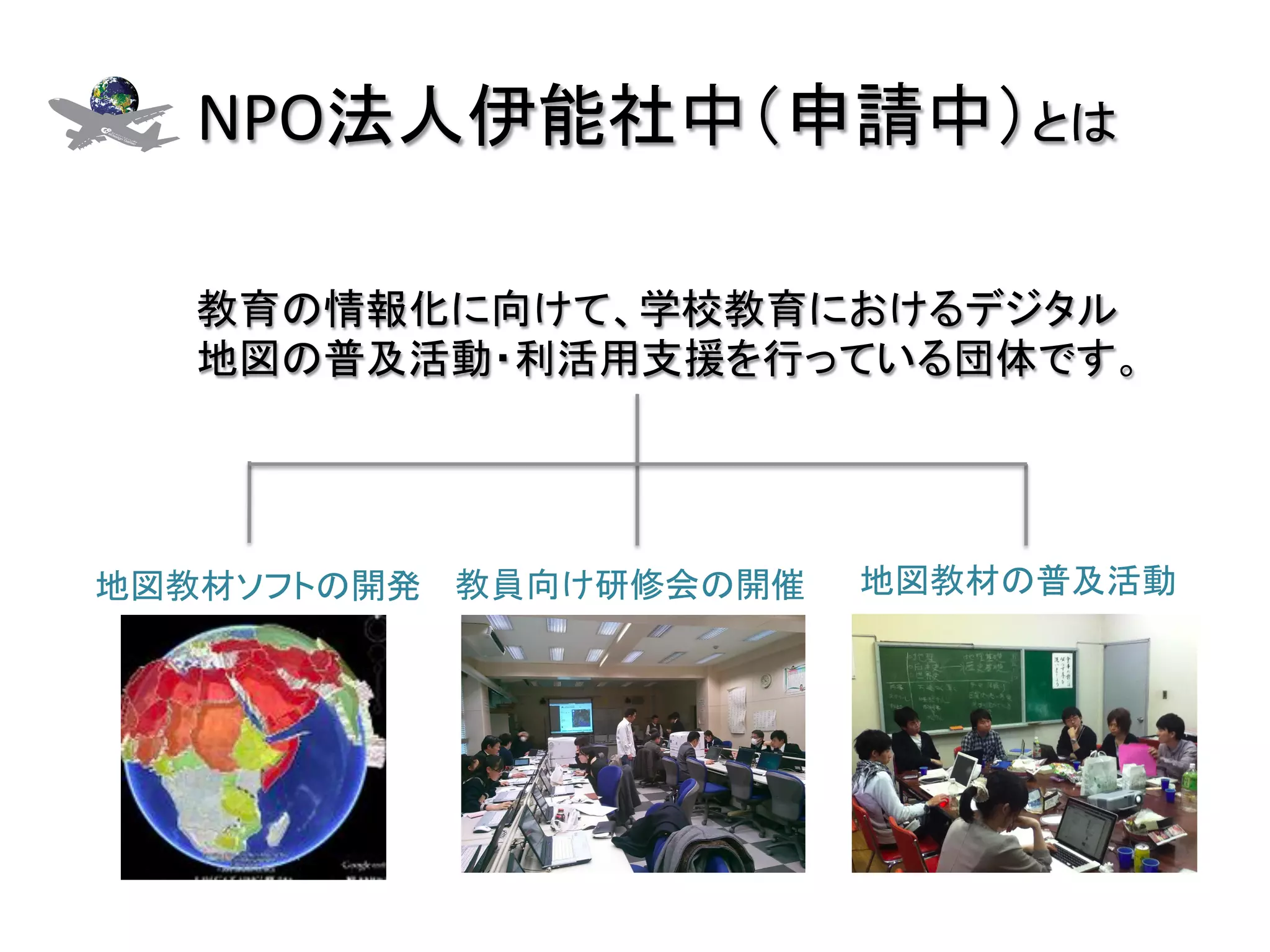 NPO法人伊能社中（申請中）とは	

   教育の情報化に向けて、学校教育におけるデジタル
   地図の普及活動・利活用支援を行っている団体です。	




地図教材ソフトの開発	
 教員向け研修会の開催	
   地図教材の普及活動	
 