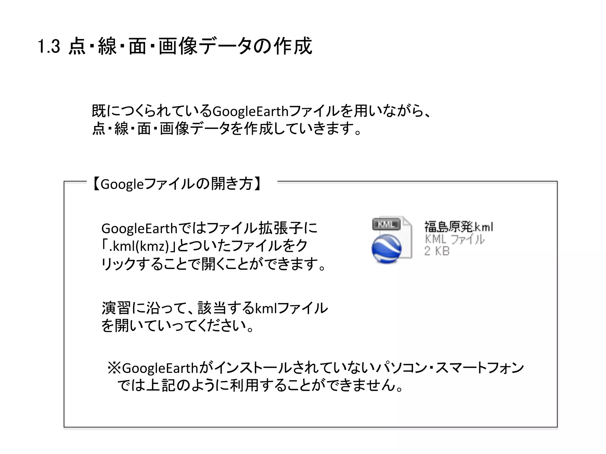 1.3 点・線・面・画像データの作成	


   既につくられているGoogleEarthファイルを用いながら、
   点・線・面・画像データを作成していきます。	


   【Googleファイルの開き方】	

    GoogleEarthではファイル拡張子に
    「.kml(kmz)」とついたファイルをク
    リックすることで開くことができます。	

    演習に沿って、該当するkmlファイル
    を開いていってください。	

    ※GoogleEarthがインストールされていないパソコン・スマートフォン　	
  
    　では上記のように利用することができません。	
  
 