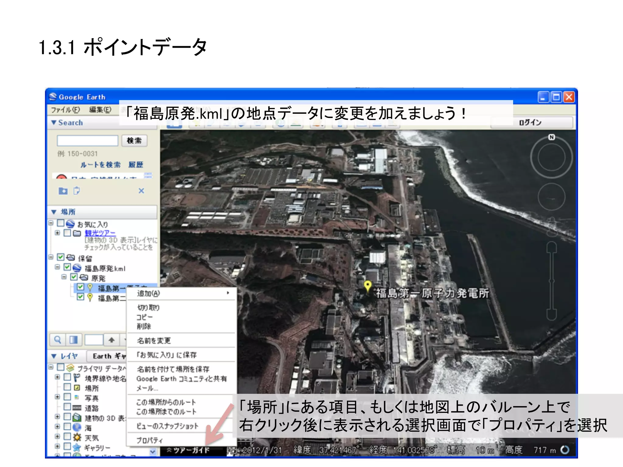1.3.1 ポイントデータ	


       「福島原発.kml」の地点データに変更を加えましょう！	
  




                  「場所」にある項目、もしくは地図上のバルーン上で	
  
                  右クリック後に表示される選択画面で「プロパティ」を選択	
 