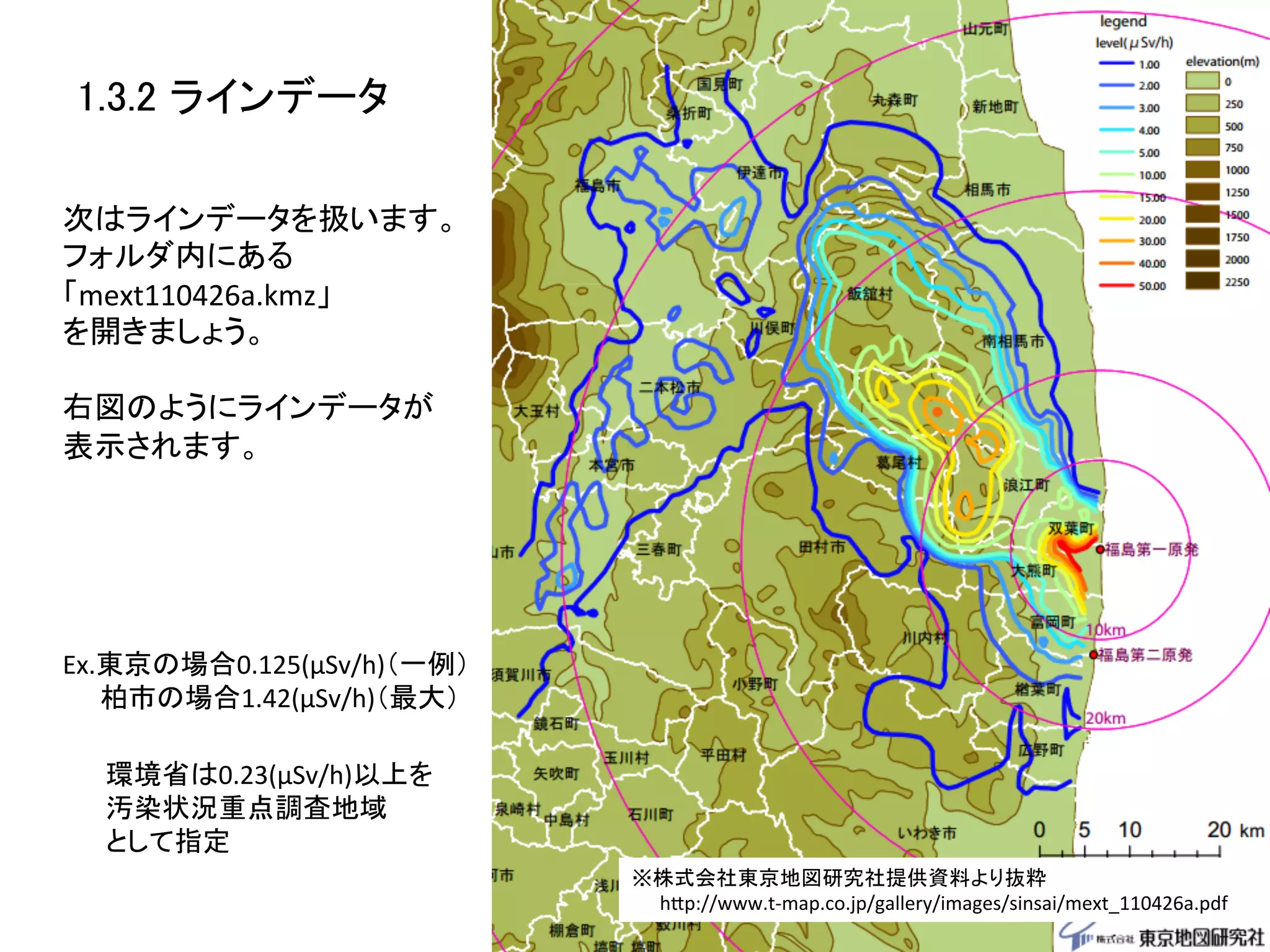 1.3.2 ラインデータ	

次はラインデータを扱います。	
  
フォルダ内にある	
  
「mext110426a.kmz」	
  
を開きましょう。	
  
	
  
右図のようにラインデータが	
  
表示されます。	
  




Ex.東京の場合0.125(μSv/h)（一例）	
  
　　柏市の場合1.42(μSv/h)（最大）	

  環境省は0.23(μSv/h)以上を	
  
  汚染状況重点調査地域	
  
  として指定	
                               ※株式会社東京地図研究社提供資料より抜粋	
  
                               　　hZp://www.t-­‐map.co.jp/gallery/images/sinsai/mext_110426a.pdf	
 