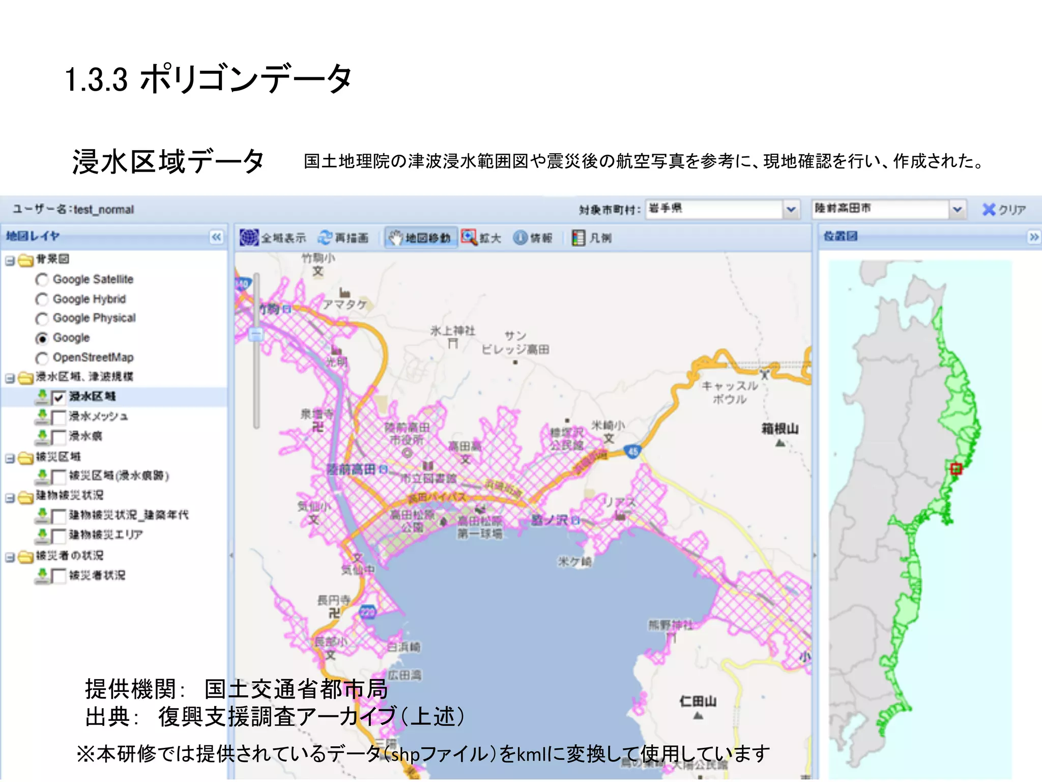 1.3.3 ポリゴンデータ	

浸水区域データ	
    国土地理院の津波浸水範囲図や震災後の航空写真を参考に、現地確認を行い、作成された。	




 提供機関：　国土交通省都市局	
  
 出典：　復興支援調査アーカイブ（上述）	
※本研修では提供されているデータ（shpファイル）をkmlに変換して使用しています	
 