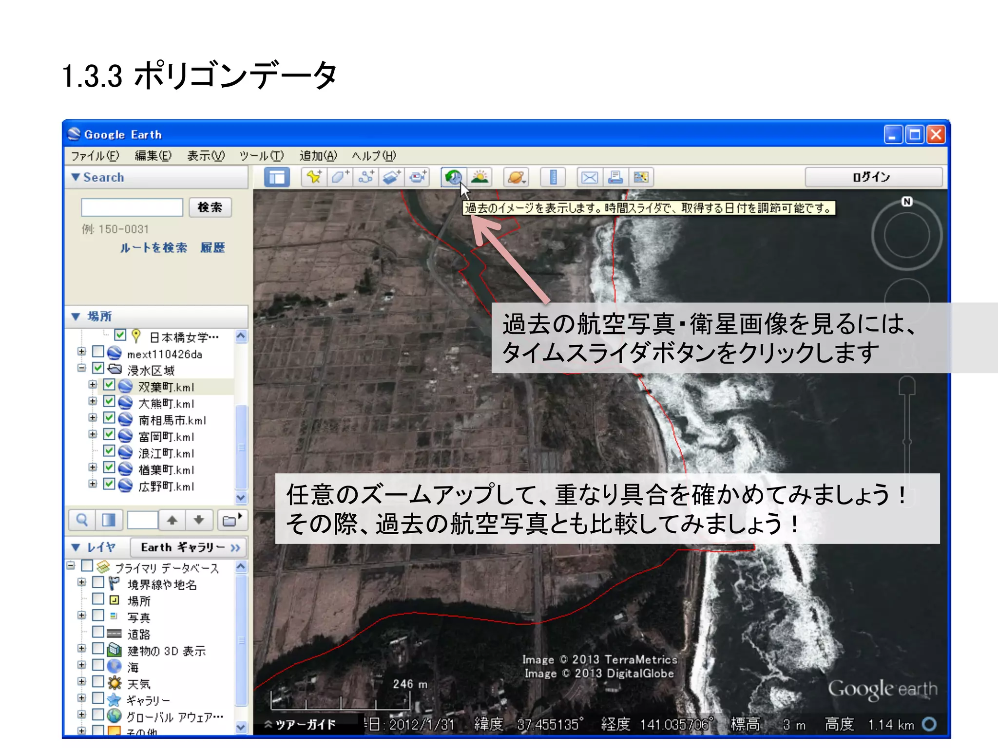1.3.3 ポリゴンデータ	




                     過去の航空写真・衛星画像を見るには、	
  
                     タイムスライダボタンをクリックします	




           任意のズームアップして、重なり具合を確かめてみましょう！	
  
           その際、過去の航空写真とも比較してみましょう！	
  
 