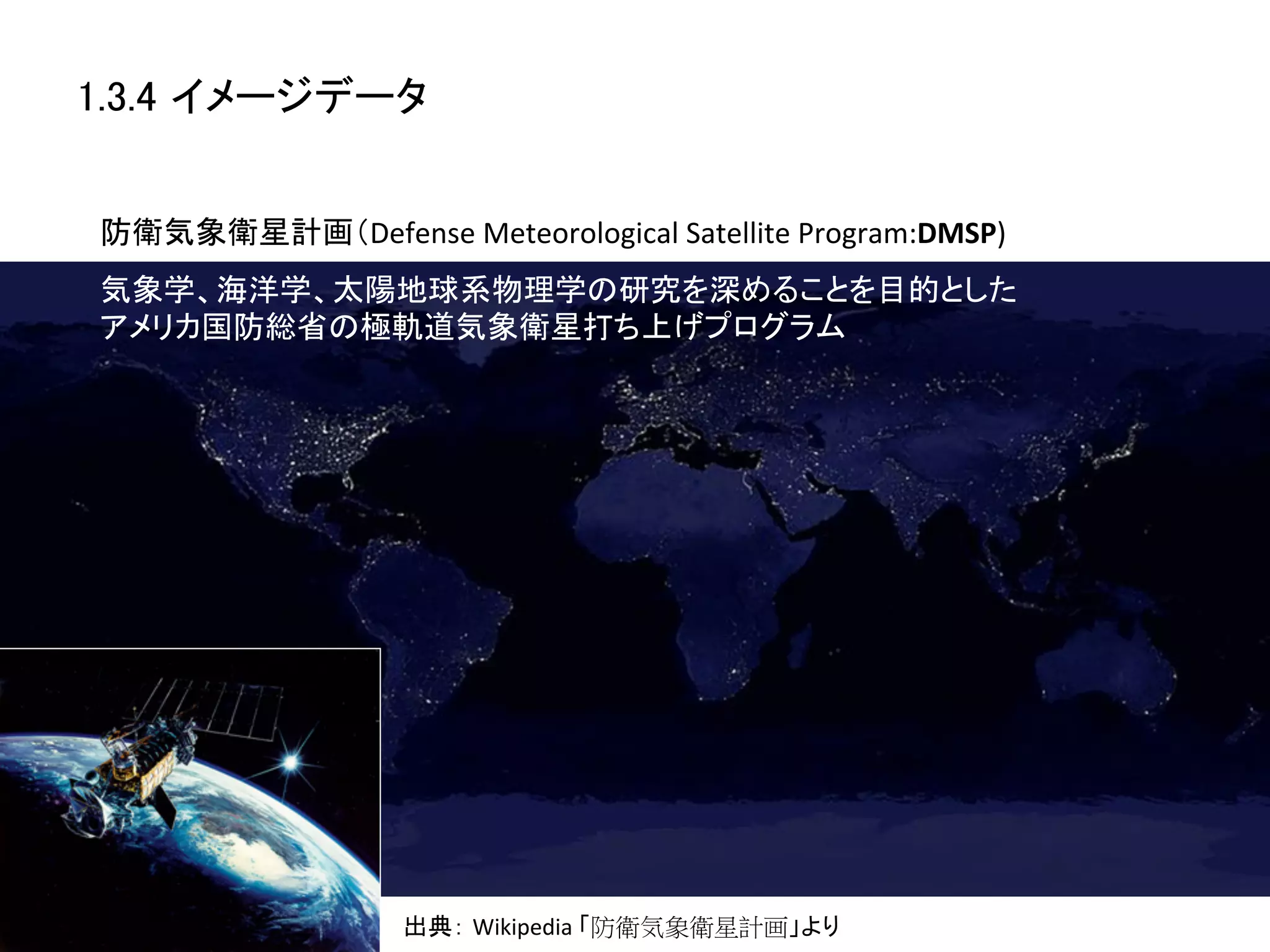 1.3.4 イメージデータ	


防衛気象衛星計画（Defense	
  Meteorological	
  Satellite	
  Program:DMSP)	
気象学、海洋学、太陽地球系物理学の研究を深めることを目的とした
アメリカ国防総省の極軌道気象衛星打ち上げプログラム	




                     出典： Wikipedia	
  「防衛気象衛星計画」より	
 